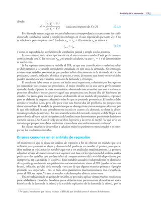 análisis de la demanda 23
donde:
r2 =
∑(Ŷi – Y )2
—————
∑(Yi – Y )2
(cada una respecto de X y Z) (2.22)
Esta fórmula muestra que no necesita haber una correspondencia cercana entre los coei-
cientes de correlación parcial y simple; sin embargo, en el caso especial de que tanto Z y Y no
se relacionen por completo con Z (es decir, rxz = ryz = 0) entonces ryz se reduce a:
ryz.z = ryx (2.23)
y como se supondría, los coeicientes de correlación parcial y simple son los mismos.
Es conveniente hacer notar qué sucede en el otro extremo cuando X está perfectamente
correlacionada con Z. En este caso rXY.Z no puede calcularse, ya que rxz = 1 y el denominador
se vuelve cero.
Se ha supuesto como tercera variable al PIB, ya que este cuantiicador económico inlu-
ye directamente a la variable dependiente estudiada, en este caso, la demanda. Sin embargo,
existen otras variables económicas que pueden inluir directamente en la demanda de ciertos
productos, como la inlación, el índice de precios, y otras, de manera que éstas y otras variables
pueden considerarse en el análisis junto con la demanda y el tiempo.
El estudiante debe tomar en cuenta un hecho muy importante, enfatizado por los expertos
en estadística: para realizar un pronóstico, el mejor modelo no es una curva perfectamente
ajustada, desde el punto de vista matemático, obteniendo una ecuación con uno o varios ex-
ponentes elevados; el mejor ajuste es aquel que proporciona una buena idea del fenómeno en
estudio. Por tanto, para iniciar el proceso de desarrollo de un modelo de pronóstico, el primer
paso es elaborar la pregunta adecuada sobre lo que se pretende pronosticar. El analista debe
considerar muchos datos, pero sólo para tener una buena idea del problema, no porque estos
datos lo resuelvan. El modelo de pronóstico que se obtenga tiene ciertos márgenes de error, por
lo que sólo indicará lo que probablemente suceda en cuanto a la demanda u oferta de deter-
minado producto (o servicio). En toda cuantiicación del mercado, siempre se debe llegar a un
punto donde el buen juicio y experiencia del analista sean determinantes para tomar decisiones
o emitir juicios. Dice Cross Hardy en su libro Ingenieros y las torres de maril: “de qué sirve un
método que proporcione datos uniformes si esos datos son uniformemente erróneos”.
En el caso práctico se desarrollan y calculan todos los parámetros mencionados y se inter-
pretan los resultados obtenidos.
Errores comunes en el análisis de regresión
Al momento en que se inicia un análisis de regresión a in de obtener un modelo que será
utilizado para pronosticar oferta y demanda del producto en estudio, el primer paso que se
debe realizar es seleccionar las variables que van a ser analizadas estadísticamente. La primera
selección se hace de manera intuitiva al suponer, con base en la experiencia del analista, cuáles
podrían ser las variables que pueden inluir el comportamiento de la variable dependiente que
siempre va a ser la demanda (o la oferta). Estas variables causales o independientes en el modelo
de regresión generalmente son parámetros macroeconómicos, como el PIB (producto interno
bruto), inlación, paridad de la moneda -en caso de que algunas materias primas o el propio
producto sea importado- etc., o bien otros parámetros macroeconómicos más especíicos,
como el PIB per cápita,3 la tasa de empleo o de desempleo abierto, entre otros.
Una vez seleccionado un grupo de variables, se procede a aplicar ciertas pruebas estadísticas
para validarlas en el modelo. Los datos que se deberán tener para construir el modelo son series
históricas de la demanda (u oferta) y la variable explicativa de la demanda (u oferta), por lo
3 Per cápita, literalmente por cabeza, es decir, el PIB del país dividido entre el número de habitantes.
 