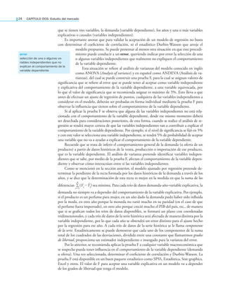 24 CAPÍTULO DOS: Estudio del mercado
que se tienen tres variables, la demanda (variable dependiente), los años y una o más variables
explicativas o causales (variables independientes).
Es importante anotar que para validar la aceptación de un modelo de regresión no basta
con determinar el coeiciente de correlación, ni el estadístico Durbin-Watson que arroje el
modelo propuesto. Se puede presentar al menos otra situación en que este procedi-
miento puede conducir a un error, queriendo indicar por error la selección de una
o algunas variables independientes que realmente no expliquen el comportamiento
de la variable dependiente.
Esta situación se reiere al análisis de varianzas del modelo conocido en inglés
como ANOVA (Analysis of variance) y en español como ANDEVA (Análisis de va-
rianzas), del cual se puede construir una prueba F, para la cual se asignan valores de
signiicancia que se reiere al error que se puede tener al aceptar como variable independiente
y explicativa del comportamiento de la variable dependiente, a una variable equivocada, por
lo que el valor de signiicancia que se recomienda asignar es máximo de 5%. Esto lleva a que
antes de efectuar un ajuste de regresión de puntos, cualquiera de las variables independientes a
considerar en el modelo, deberán ser probadas en forma individual mediante la prueba F para
observar la inluencia que tienen sobre el comportamiento de la variable dependiente.
Si al aplicar la prueba F se observa que alguna de las variables independientes no está rela-
cionada con el comportamiento de la variable dependiente, desde ese mismo momento deberá
ser desechada para consideraciones posteriores, de esta forma, cuando se realice el análisis de re-
gresión se tendrá mayor certeza de que las variables independientes van a contribuir a explicar el
comportamiento de la variable dependiente. Por ejemplo, si el nivel de signiicancia se ijó en 5%
y con este valor se selecciona una variable independiente, se tendrá 5% de probabilidad de aceptar
una variable que no va a ayudar a explicar el comportamiento de la variable dependiente.
Recuerde que se trata de inferir el comportamiento general de la demanda (u oferta de un
producto) a partir de datos históricos de la venta, producción o importación de ese producto,
que es la variable dependiente. El análisis de varianza pretende identiicar variables indepen-
dientes que se sabe, por medio de la prueba F, afectan el comportamiento de la variable depen-
diente y observar cómo interactúan entre sí las variables independientes.
Como se mencionó en la sección anterior, el modelo ajustado por regresión pretende de-
terminar la pendiente de la recta formada por los datos históricos de la demanda a través de los
años, y se dice que la determinación de esta recta es mejor en la medida en que la suma de las
diferencias
n
∑
i=1
(Yi – Ŷi) sea mínima. Para cada trío de datos demanda-año-variable explicativa, la
demanda no siempre va a depender del comportamiento de la variable explicativa. Por ejemplo,
si el producto es un perfume para mujer, en un año dado la demanda pudo haber sido inluida
por la moda, en otro año porque la moneda no varió mucho en su paridad (en el caso de que
el perfume fuera importado), en otro año porque creció mucho el PIB del país, etc., de manera
que si se graican todos los tríos de datos disponibles, se formará un plano con coordenadas
tridimensionales, y cada trío de datos de la serie histórica será afectada de manera distinta por la
variable independiente, por lo que cada año se obtendrá un error distinto para el ajuste hecho
por la regresión para ese año. A cada trío de datos de la serie histórica se le llama componente
de la serie. Estadísticamente se puede demostrar que cada uno de los componentes de la suma
total de los cuadrados de las desviaciones, dividida entre una constante que llamaremos grados
de libertad, proporciona un estimador independiente e insesgado para la varianza del error.
Por lo anterior, se recomienda aplicar la prueba F a cualquier variable macroeconómica que
se sospeche pueda tener inluencia en el comportamiento de la variable dependiente (demanda
u oferta). Una vez seleccionada, determinar el coeiciente de correlación y Durbin-Watson. La
prueba F está disponible en un buen paquete estadístico como SPSS, Estadística, Stat-graphics,
Excel y otros. El valor de F para aceptar una variable explicativa en un modelo va a depender
de los grados de libertad que tenga el modelo.
error
selección de una o algunas va-
riables independientes que no
explican el comportamiento de la
variable dependiente
 