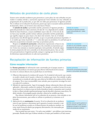 Recopilación de información de fuentes primarias 25
Métodos de pronóstico de corto plazo
Existen varios métodos estadísticos para pronosticar a corto plazo, los más utilizados son pro-
medios (o medias) móviles y suavización exponencial. Estos métodos son muy utilizados en
programación de la producción, ya que sólo son útiles para pronosticar el siguiente periodo.
No se utilizan en la evaluación de proyectos, puesto que aquí es necesario realizar pronósticos
de demanda y oferta, con al menos cinco años hacia el futuro.
El método de medias o promedios móviles, pronostica el siguiente periodo a
partir del promedio de n datos anteriores. El valor de n va a depender de la estabili-
dad de los datos históricos, a mayor estabilidad, mayor valor de n. Si la serie de da-
tos fuera muy inestable, pueden incluso utilizarse promedios móviles ponderados,
que signiica asignar un peso mayor a los datos más recientes. Aun así, el método
no pronostica más allá del siguiente periodo, ya que si se pretende pronosticar al periodo n +
2, se tendría que tomar al periodo n + 1 como dato para ese pronóstico, lo cual haría que se
obtuviera un pronóstico tomando como base un pronóstico previo.
Respecto al método de suavización o alisamiento exponencial, se basa en una
constante α que es la proporción del error que se ha cometido en el pronóstico pre-
vio. Como esta constante se mantiene igual para varios periodos, el método asigna
la misma proporción del error cometido en la determinación previa. Aun así, sólo
sirve para pronosticar el siguiente periodo, aunque se suponga que el error cometi-
do disminuye exponencialmente en cada nuevo pronóstico.
Recopilación de información de fuentes primarias
Cómo recopilar información
Las fuentes primarias de información están constituidas por el propio usuario o
consumidor del producto, de manera que para obtener información de él es necesa-
rio entrar en contacto directo; ésta se puede hacer en tres formas:
1. Observar directamente la conducta del usuario. Es el método de observación, que consiste
en acudir a donde está el usuario y observar la conducta que tiene. Este método se aplica
normalmente en tiendas de todo tipo, para observar los hábitos de conducta de los clientes
al comprar. No es muy recomendable como método, pues no permite investigar los moti-
vos reales de la conducta.
2. Método de experimentación. Aquí el investigador obtiene información directa del usuario
aplicando y observando cambios de conducta. Por ejemplo, se cambia el envase de un pro-
ducto (reactivo) y se observa si por ese hecho el producto tiende a consumirse más (o menos);
es decir, se llama método experimental porque trata de descubrir relaciones causa-efecto. En
dicho método, el investigador puede controlar y observar las variables que desee.
Para obtener información útil en la evaluación de un proyecto, estos métodos se em-
plean frecuentemente, pues ambos se utilizan en productos ya existentes en el
mercado.
3. Aplicación de un cuestionario al usuario. Si en la evaluación de un producto
nuevo lo que interesa es determinar qué le gustaría al usuario consumir y cuá-
les son los problemas actuales en el abastecimiento de productos similares, no
existe mejor forma de saberlo que preguntar directamente a los interesados por
medio de un cuestionario.
Esto se puede hacer por correo —lo cual es muy tardado—, por teléfono o por entrevistas
personales. Resulta obvio que el último método es el mejor, pero también es el más costoso.
método de medias
pronostica el siguiente periodo
a partir del promedio de n datos
anteriores
método de suavización
se basa en una constante α que es
la proporción del error que se ha
cometido en el pronóstico previo
fuentes primarias
información proveniente del propio
usuario o consumidor del producto
cuestionario
permite conocer qué le gustaría al
usuario consumir y cuáles son los
problemas actuales en el abasteci-
miento de productos similares
 