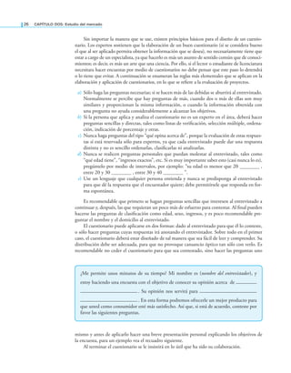 26 CAPÍTULO DOS: Estudio del mercado
Sin importar la manera que se use, existen principios básicos para el diseño de un cuestio-
nario. Los expertos sostienen que la elaboración de un buen cuestionario (si se considera bueno
el que al ser aplicado permita obtener la información que se desea), no necesariamente tiene que
estar a cargo de un especialista, ya que hacerlo es más un asunto de sentido común que de conoci-
mientos; es decir, es más un arte que una ciencia. Por ello, si el lector o estudiante de licenciatura
necesitara hacer encuestas por medio de cuestionarios no debe pensar que este paso lo detendrá
o lo tiene que evitar. A continuación se enumeran las reglas más elementales que se aplican en la
elaboración y aplicación de cuestionarios, en lo que se reiere a la evaluación de proyectos.
a) Sólo haga las preguntas necesarias; si se hacen más de las debidas se aburrirá al entrevistado.
Normalmente se percibe que hay preguntas de más, cuando dos o más de ellas son muy
similares y proporcionan la misma información, o cuando la información obtenida con
una pregunta no ayuda considerablemente a alcanzar los objetivos.
b) Si la persona que aplica y analiza el cuestionario no es un experto en el área, deberá hacer
preguntas sencillas y directas, tales como listas de veriicación, selección múltiple, ordena-
ción, indicación de porcentaje y otras.
c) Nunca haga preguntas del tipo “qué opina acerca de”, porque la evaluación de estas respues-
tas sí está reservada sólo para expertos, ya que cada entrevistado puede dar una respuesta
distinta y no es sencillo ordenarlas, clasiicarlas ni analizarlas.
d) Nunca se realicen preguntas personales que puedan molestar al entrevistado, tales como
“qué edad tiene”, “ingresos exactos”, etc. Si es muy importante saber esto (casi nunca lo es),
pregúntelo por medio de intervalos, por ejemplo: “su edad es menor que 20 ,
entre 20 y 30 , entre 30 y 40 ”.
e) Use un lenguaje que cualquier persona entienda y nunca se predisponga al entrevistado
para que dé la respuesta que el encuestador quiere; debe permitírsele que responda en for-
ma espontánea.
Es recomendable que primero se hagan preguntas sencillas que interesen al entrevistado a
continuar y, después, las que requieran un poco más de esfuerzo para contestar. Al inal pueden
hacerse las preguntas de clasiicación como edad, sexo, ingresos, y es poco recomendable pre-
guntar el nombre y el domicilio al entrevistado.
El cuestionario puede aplicarse en dos formas: dado al entrevistado para que él lo conteste,
o sólo hacer preguntas cuyas respuestas irá anotando el entrevistador. Sobre todo en el primer
caso, el cuestionario deberá estar diseñado de tal manera que sea fácil de leer y comprender. Su
distribución debe ser adecuada, para que no provoque cansancio óptico tan sólo con verlo. Es
recomendable no ceder el cuestionario para que sea contestado, sino hacer las preguntas uno
¿Me permite unos minutos de su tiempo? Mi nombre es (nombre del entrevistador), y
estoy haciendo una encuesta con el objetivo de conocer su opinión acerca de ————
———————————. Su opinión nos servirá para ———————————
———————————. En esta forma podremos ofrecerle un mejor producto para
que usted como consumidor esté más satisfecho. Así que, si está de acuerdo, conteste por
favor las siguientes preguntas.
mismo y antes de aplicarlo hacer una breve presentación personal explicando los objetivos de
la encuesta, para un ejemplo vea el recuadro siguiente.
Al terminar el cuestionario se le insistirá en lo útil que ha sido su colaboración.
 