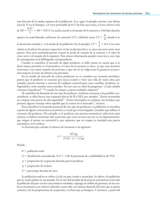 Recopilación de información de fuentes primarias 29
una fracción de la media supuesta de la población. Si se sigue el ejemplo anterior, esta última
sería de 51 en el champú, y el error permisible de 0.37 de litro; por tanto, el error relativo sería
de ER =
0.37
—
—
5
= ER = 0.074. La escala central es el tamaño de la muestra n. Del lado derecho
aparece la escala llamada coeiciente de variación (CV ), deinido como CV =
σ
—
X
, donde σ es
la desviación estándar y es la media de la población. En el ejemplo, CV =
3
—
5
= 0.6. Con estos
valores se localizan los puntos respectivos en las escalas laterales y se traza una recta entre estos
puntos. Esta recta automáticamente cruzará la escala de tamaño de la muestra y el valor de
cruce será n (el tamaño de la muestra). Para mayor información pueden verse éste y otro tipo
de nomogramas en la bibliografía correspondiente.
Cuando se cuantiica el mercado de algún producto, se debe tomar en cuenta que si se
desea mayor precisión en el pronóstico, el costo de la encuesta se eleva, ya que será necesario
entrevistar a un mayor número de personas, y que tal vez no valga tanto la ganancia en preci-
sión respecto al costo de obtener esta precisión.
En el estudio de mercado de ciertos productos no se considera un consumo periódico,
puesto que el producto se consume por única ocasión y tiene una vida de varios años, por
ejemplo, puertas internas o externas de cualquier material para casas, muebles, lavadoras, re-
frigeradores, entre muchos otros artículos. En este caso no valen las preguntas: “¿Cada cuándo
consume el producto?” “Y cuando lo compra ¿cuántas unidades adquiere?”
Al cuantiicar la demanda de este tipo de producto, mediante encuestas a los posibles con-
sumidores, se debe buscar una respuesta directa de SÍ o NO, por ejemplo: “¿Están interesados
en comprar una puerta de alta seguridad?” “¿Están interesados en comprar una lavadora que
presente algunas ventajas sobre aquellas que ya existen en el mercado?”, etcétera.
Para cuantiicar la demanda potencial de este tipo de productos, la población se estratiica
a partir de alguna característica económica o social que el investigador considere que inluye el
consumo del producto. Por ejemplo, si el producto son puertas automáticas (eléctricas) para
cochera, se deberá entrevistar sólo a personas que vivan en una casa (no en un departamento),
que tengan al menos un automóvil y, por supuesto, que no tengan ya instalada una puerta
automática en la cochera.
La fórmula para calcular el número de encuestas es la siguiente:
n =
NZ2pq
—
—
—
—
—
—
—
—
—
E2(N – 1) + Z2pq
Donde:
N = población total
Z = distribución normalizada. Si Z = 1.96 el porcentaje de coniabilidad es de 95%
p = proporción de aceptación deseada para el producto
q = proporción de rechazo
E = porcentaje deseado de error
La población total no se reiere a la de un país, estado o municipio. Se reiere a la población
que en teoría podría ser encuestada. En el caso del ejemplo de las puertas automáticas sería toda
la población del país con las características señaladas, suponga un millón de personas, de las cua-
les se encuestaría a un número reducido, como sabe, ese número depende del error que se quiera
cometer y de las proporciones de aceptación y rechazo que se busquen. Y entonces, a partir del
 