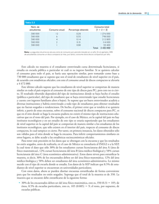análisis de la demanda 31
Este cálculo no muestra si el estudiante entrevistado cursa determinada licenciatura, si
estudia en escuela pública o particular ni cuál es su ingreso familiar. Si se quisiera calcular
el consumo para todo el país, se haría una operación similar, pero tomando como base a
730 000 estudiantes que se supone que son el total de estudiantes de nivel superior en el país,
de acuerdo con estadísticas oiciales; con esto el consumo anual de discos compactos se elevaría
a 4 672 000.
Este último cálculo supone que los estudiantes de nivel superior se comportan de manera
similar en todo el país respecto al consumo de este tipo de discos para PC, pero esto no es cier-
to. El resultado obtenido dependerá del tipo de instituciones donde se haya hecho el estudio
(pública o particular), del tipo de estudiante que se haya entrevistado (que estudie licenciatura
y cuente con ingresos familiares altos o bajos). Se supone que un buen entrevistador acudiría a
diversas instituciones y habría entrevistado a todo tipo de estudiantes para obtener resultados
que no fueran sesgados o tendenciosos. De hecho, el primer error que se tendría si se quisiera
inferir, a partir de estas encuestas, sobre el consumo nacional de discos compactos para PC, es
que en el sitio donde se haga la encuesta pudiera no existir el mismo tipo de instituciones edu-
cativas que en el resto del país. Por ejemplo, en el caso de México, en la capital del país no hay
institutos tecnológicos y en un estudio de este tipo se estaría suponiendo que los estudiantes
de nivel superior en la capital del país se comportan de manera similar a los estudiantes de los
institutos tecnológicos, que sólo existen en el interior del país, respecto al consumo de discos
compactos, lo cual tampoco es cierto. Por tanto, en primera instancia, los datos obtenidos sólo
son válidos para el sitio donde se haga la encuesta. Para inferir comportamientos similares en
otros lugares, se debe acudir a las estadísticas socioeconómicas oiciales.
Para tener más precisión en los datos que se obtengan con la encuesta y que los resultados
no estén sesgados, antes de realizarla, en el caso de México se consultaría al INEGI o a la SEP,
la cual tiene el dato que sólo 30% de los estudiantes cursan licenciaturas del área A (área de
físico-matemáticas), 12% cursan licenciaturas del área B (área médico-biológica) y 58% cursan
licenciaturas del área C (área económico-administrativa). Estos datos sirven para estratiicar la
muestra, es decir, 30% de los encuestados deben ser del área físico-matemática, 12% del área
médico-biológica y 58% deben ser estudiantes del área económico-administrativa. Lo mismo
sucede con el tipo de escuela donde se estudia. Los datos de la SEP indican que 8.5% de estu-
diantes de nivel superior se encuentran en universidades particulares.
Con estos datos, ahora se pueden diseñar encuestas estratiicadas de forma conveniente
para que los resultados no estén sesgados. Suponga que el total de la muestra es de 350. La
muestra que se encueste debe estratiicarse de la siguiente forma:
• 30% de los encuestados deben ser del área físico-matemática, esto es, 350 (0.3) = 105; de
éstos, 8.5% de escuelas particulares, esto es, 105 (0.085) = 9; el resto, por supuesto, de
escuelas públicas.
Tabla 2.2
Núm. de
estudiantes Consumo anual Porcentaje obtenido
Consumo total
(1 × 2 × 3)
380 000
380 000
380 000
380 000
380 000
12
6
4
2
1
0.28
0.35
0.14
0.15
0.08
1 276 000
798 000
212 800
1
14 000
30 400
Total 2 432 000
Nota: La segunda columna se calcula como el consumo por periodo llevado en un año. En el ejemplo, 28%
de estudiantes consume un disco compacto al mes, por tanto, consume doce discos compactos por año.
 