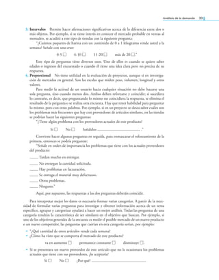 análisis de la demanda 33
3. Intervalos Permite hacer airmaciones signiicativas acerca de la diferencia entre dos o
más objetos. Por ejemplo, si se tiene interés en conocer el mercado probable en ventas al
menudeo, se acudirá a este tipo de tiendas con la siguiente pregunta:
“¿Cuántos paquetes de harina con un contenido de 0 a 1 kilogramo vende usted a la
semana? Señale con una cruz:
0-5 □ 6-10 □ 11-20 □ más de 20 □.”
Este tipo de preguntas tiene diversos usos. Uno de ellos es cuando se quiere saber
edades o ingresos del encuestado o cuando él tiene una idea clara pero no precisa de su
respuesta.
4. Proporcional No tiene utilidad en la evaluación de proyectos, aunque sí en investiga-
ción de mercados en general. Son las escalas que miden peso, volumen, longitud y otros
valores.
Para medir la actitud de un usuario hacia cualquier situación no debe hacerse una
sola pregunta, sino cuando menos dos. Ambas deben reforzarse y coincidir; si sucediera
lo contrario, es decir, que preguntando lo mismo no coincidiera la respuesta, se elimina el
resultado de la pregunta o se realiza otra encuesta. Hay que tener habilidad para preguntar
lo mismo, pero con otras palabras. Por ejemplo, si en un proyecto se desea saber cuáles son
los problemas más frecuentes que hay con proveedores de artículos similares, en las tiendas
se podrían hacer las siguientes preguntas:
“¿Tiene algún problema con los proveedores actuales de este producto?
Sí □ No □ Señálelos .”
Conviene hacer algunas preguntas en seguida, para enmascarar el reforzamiento de la
primera, entonces se podría preguntar:
“Señale en orden de importancia los problemas que tiene con los actuales proveedores
del producto:
Tardan mucho en entregar.
No entregan la cantidad solicitada.
Hay problemas en facturación.
Se entrega el material muy defectuoso.
Otros problemas.
Ninguno.”
Aquí, por supuesto, las respuestas a las dos preguntas deberán coincidir.
Para interpretar mejor los datos es necesario formar varias categorías. A partir de la nece-
sidad de formular varias preguntas para investigar y obtener información acerca de un tema
especíico, agrupar y categorizar ayudará a hacer un mejor análisis. Todas las preguntas de una
categoría tendrán la característica de ser similares en el objetivo que buscan. Por ejemplo, si
uno de los objetivos generales de la encuesta es medir el posible mercado de un nuevo producto
o un nuevo competidor, las preguntas que caerían en esta categoría serían, por ejemplo:
• “¿Qué cantidad de estos artículos vende cada semana?
• ¿Cómo ha visto que se comporta el mercado de este producto?
va en aumento □ permanece constante □ disminuye □.
• Si se presentara un nuevo proveedor de este artículo que no le ocasionara los problemas
actuales que tiene con sus proveedores, ¿lo aceptaría?
Sí □ No □ ¿Por qué?
 