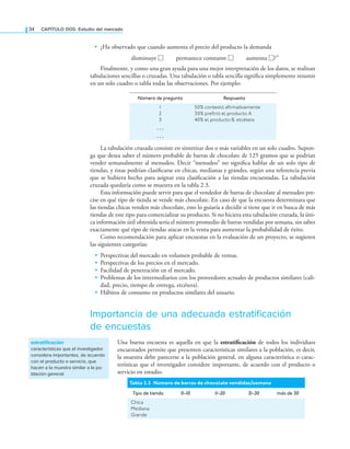 34 CAPÍTULO DOS: Estudio del mercado
• ¿Ha observado que cuando aumenta el precio del producto la demanda
disminuye □ permanece constante □ aumenta □?”
Finalmente, y como una gran ayuda para una mejor interpretación de los datos, se realizan
tabulaciones sencillas o cruzadas. Una tabulación o tabla sencilla signiica simplemente resumir
en un solo cuadro o tabla todas las observaciones. Por ejemplo:
Número de pregunta Respuesta
1
2
3
...
...
50% contestó afirmativamente
30% prefirió el producto A
40% el producto B, etcétera
La tabulación cruzada consiste en sintetizar dos o más variables en un solo cuadro. Supon-
ga que desea saber el número probable de barras de chocolate de 125 gramos que se podrían
vender semanalmente al menudeo. Decir “menudeo” no signiica hablar de un solo tipo de
tiendas, y éstas podrían clasiicarse en chicas, medianas y grandes, según una referencia previa
que se hubiera hecho para asignar esta clasiicación a las tiendas encuestadas. La tabulación
cruzada quedaría como se muestra en la tabla 2.3.
Esta información puede servir para que el vendedor de barras de chocolate al menudeo pre-
cise en qué tipo de tienda se vende más chocolate. En caso de que la encuesta determinara que
las tiendas chicas venden más chocolate, esto lo guiaría a decidir si tiene que ir en busca de más
tiendas de este tipo para comercializar su producto. Si no hiciera esta tabulación cruzada, la úni-
ca información útil obtenida sería el número promedio de barras vendidas por semana, sin saber
exactamente qué tipo de tiendas atacar en la venta para aumentar la probabilidad de éxito.
Como recomendación para aplicar encuestas en la evaluación de un proyecto, se sugieren
las siguientes categorías:
• Perspectivas del mercado en volumen probable de ventas.
• Perspectivas de los precios en el mercado.
• Facilidad de penetración en el mercado.
• Problemas de los intermediarios con los proveedores actuales de productos similares (cali-
dad, precio, tiempo de entrega, etcétera).
• Hábitos de consumo en productos similares del usuario.
Importancia de una adecuada estratificación
de encuestas
Una buena encuesta es aquella en que la estratificación de todos los individuos
encuestados permite que presenten características similares a la población, es decir,
la muestra debe parecerse a la población general, en alguna característica o carac-
terísticas que el investigador considere importante, de acuerdo con el producto o
servicio en estudio.
Tabla 2.3 Número de barras de chocolate vendidas/semana
Tipo de tienda 0-10 1
1-20 2
1-30 más de 30
Chica
Mediana
Grande
estratificación
características que el investigador
considera importantes, de acuerdo
con el producto o servicio, que
hacen a la muestra similar a la po-
blación general
 