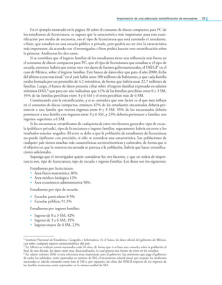 Importancia de una adecuada estratiicación de encuestas 35
En el ejemplo mostrado en la página 30 sobre el consumo de discos compactos para PC de
los estudiantes de licenciatura, se supuso que la característica más importante para esta cuan-
tiicación por medio de encuestas, era el tipo de licenciatura que está cursando el estudiante,
o bien, que estudien en una escuela pública o privada, pero podría no ser ésta la característica
más importante, de acuerdo con el investigador, o bien podría hacerse otra estratiicación sobre
la primera. Analícense los dos casos.
Si se considera que el ingreso familiar de los estudiantes tiene una inluencia más fuerte en
el consumo de discos compactos para PC, que el tipo de licenciatura que estudian o el tipo de
escuela, entonces habría que tomar otra vez datos de fuentes gubernamentales, el INEGI4 en el
caso de México, sobre el ingreso familiar. Este banco de datos dice que para el año 2000, fecha
del último censo nacional,5 en el país había unos 100 millones de habitantes, y que cada familia
estaba formada por un promedio de 4.2 miembros, de forma que habría unas 22.7 millones de
familias. Luego, el banco de datos presenta cifras sobre el ingreso familiar expresado en salarios
mínimos (SM),6 que para ese año indicaban que 42% de las familias percibían entre 0 y 3 SM,
35% de las familias percibían entre 3 y 6 SM y el resto percibían más de 6 SM.
Continuando con la estratiicación, y si se considera que este factor es el que más inluye
en el consumo de discos compactos, entonces 42% de los estudiantes encuestados debería per-
tenecer a una familia que tuviera ingresos entre 0 y 3 SM, 35% de los encuestados debería
pertenecer a una familia con ingresos entre 3 y 6 SM, y 23% debería pertenecer a familias con
ingresos superiores a 6 SM.
Si las encuestas se estratiicaran de cualquiera de estos tres factores generales: tipo de escue-
la (pública o privada), tipo de licenciatura o ingreso familiar, seguramente habría un error y los
resultados estarían sesgados. El error se debe a que la población de estudiantes de licenciatura
no puede tipiicarse con precisión, si sólo se considera una característica. Las poblaciones de
cualquier país tienen muchas más características socioecónomicas y culturales, de forma que si
el objetivo es que la muestra encuestada se parezca a la población, habría que hacer estratiica-
ciones adicionales.
Suponga que el investigador quiere considerar los tres factores, y que en orden de impor-
tancia son, tipo de licenciatura, tipo de escuela e ingreso familiar. Los datos son los siguientes:
Estudiantes por licenciatura:
• Área físico-matemática 30%
• Área médico-biológica 12%
• Área económico-administrativa 58%
Estudiantes por tipo de escuela:
• Escuelas particulares 8.5%
• Escuelas públicas 91.5%
Estudiantes por ingreso familiar:
• Ingreso de 0 a 3 SM, 42%
• Ingreso de 3 a 6 SM, 35%
• Ingreso mayor de 6 SM, 23%
4 Instituto Nacional de Estadística, Geografía e Informática. Es el banco de datos oicial del gobierno de México,
casi sobre cualquier aspecto socioeconómico del país.
5 En México se realizan censos nacionales cada 10 años, de forma que si se hace una consulta sobre la población al
inal de una década, los datos están muy desactualizados, lo cual genera una fuente de error en los estudios.
6 En salario mínimo (SM) es una referencia muy importante para el gobierno. Las pensiones que paga el gobierno
de todos los jubilados, están expresadas en número de SM, el incremento salarial anual que aceptan los sindicatos
nacionales se calcula tomando como base el SM y, por supuesto, las cifras del INEGI respecto de los ingresos de
las familias mexicanas están expresados en la misma unidad de SM.
 