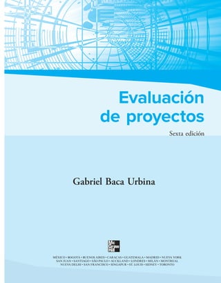 Evaluación
de proyectos
Sexta edición
Gabriel Baca Urbina
MÉXICO • BOGOTÁ • BUENOS AIRES • CARACAS • GUATEMALA • MADRID • NUEVA YORK
SAN JUAN • SANTIAGO • SÃO PAULO • AUCKLAND • LONDRES • MILÁN • MONTREAL
NUEVA DELHI • SAN FRANCISCO • SINGAPUR • ST. LOUIS • SIDNEY • TORONTO
 