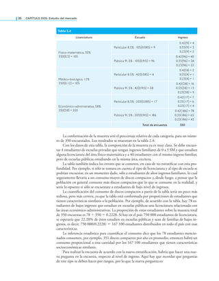 36 CAPÍTULO DOS: Estudio del mercado
La conformación de la muestra será el porcentaje relativo de cada categoría, para un núme-
ro de 350 encuestados. Los resultados se muestran en la tabla 2.4:
Con los datos de esta tabla, la composición de la muestra ya es muy clara. Se debe encues-
tar 4 estudiantes de escuelas privadas que tengan ingresos familiares de 0 a 3 SM y que estudien
alguna licenciatura del área físico-matemática y a 40 estudiantes con el mismo ingreso familiar,
pero de escuelas públicas estudiando en la misma área, etcétera.
La tabla también indica los errores que se cometen, en caso de no estratiicar con esta pro-
fundidad. Por ejemplo, si sólo se tomara en cuenta al tipo de licenciatura y al tipo de escuela se
podrían encuestar, en un momento dado, sólo a estudiantes de altos ingresos familiares, lo cual
seguramente llevaría a un consumo mayor de discos compactos y, desde luego, a pensar que la
población en general consume más discos compactos que lo que se consume en la realidad, y
sería lo opuesto si sólo se encuestara a estudiantes de bajo nivel de ingresos.
La cuantiicación del consumo de discos compactos a partir de la tabla sería un poco más
tediosa, pero más certera, ya que la tabla está conformada por proporciones de estudiantes que
tienen características similares a la población. Por ejemplo, de acuerdo con la tabla, hay 78 es-
tudiantes de bajos ingresos que estudian en escuelas públicas una licenciatura relacionada con
las áreas económico-administrativas. La proporción de estos estudiantes sobre la muestra total
de 350 encuestas es 78 ÷ 350 = 0.2228. Si hay en el país 750 000 estudiantes de licenciatura,
se esperaría que 22.28% de éstos estudien en escuelas públicas y sean de familias de bajos in-
gresos, es decir, 750 000(0.2228) = 167 100 estudiantes distribuidos en todo el país con esas
características.
La inferencia estadística para cuantiicar el consumo dice que los 78 estudiantes mencio-
nados consumen, por ejemplo, 351 discos compactos por año en promedio, entonces habrá un
consumo proporcional a esta cantidad por los 167 100 estudiantes que tienen características
socioeconómicas similares.
Para realizar la encuesta de acuerdo con la nueva estratiicación, habría que hacer una nue-
va pregunta en la encuesta, respecto al nivel de ingreso. Aquí hay que recordar que preguntas
de este tipo se deben hacer por rangos, por lo que la nueva pregunta es:
Tabla 2.4
Licenciatura Escuela Ingreso
Físico-matemática, 30%
350(0.3) = 105
Particular 8.5% : 105(0.085) = 9
0.42(9) = 4
0.35(9) = 3
0.23(9) = 2
Pública 91.5% : 105(0.915) = 96
0.42(96) = 40
0.35(96) = 34
0.23(96) = 22
Médico-biológica, 12%
350(0.12) = 105
Particular 8.5% : 42(0.085) = 4
0.42(4) = 2
0.35(4) = 1
0.23(4) = 1
Pública 91.5% : 42(0.915) = 38
0.42(38) = 16
0.35(38) = 13
0.23(38) = 9
Económico-administrativa, 58%
350(58) = 203
Particular 8.5% : 203(0.085) = 17
0.42(17) = 7
0.35(17) = 6
0.23(17) = 4
Pública 91.5% : 203(0.915) = 186
0.42(186) = 78
0.35(186) = 65
0.23(186) = 43
Total de encuestas 350
 