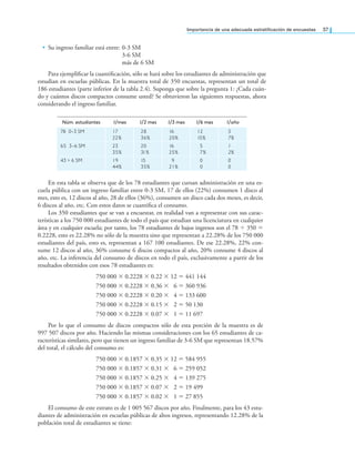 Importancia de una adecuada estratiicación de encuestas 37
• Su ingreso familiar está entre: 0-3 SM
3-6 SM
más de 6 SM
Para ejempliicar la cuantiicación, sólo se hará sobre los estudiantes de administración que
estudian en escuelas públicas. En la muestra total de 350 encuestas, representan un total de
186 estudiantes (parte inferior de la tabla 2.4). Suponga que sobre la pregunta 1: ¿Cada cuán-
do y cuántos discos compactos consume usted? Se obtuvieron las siguientes respuestas, ahora
considerando el ingreso familiar.
Núm. estudiantes 1/mes 1/2 mes 1/3 mes 1/6 mes 1/año
78 0-3 SM 17
22%
28
36%
16
20%
12
15%
5
7%
65 3-6 SM 23
35%
20
31%
16
25%
5
7%
1
2%
43 > 6 SM 19
44%
15
35%
9
21%
0
0
0
0
En esta tabla se observa que de los 78 estudiantes que cursan administración en una es-
cuela pública con un ingreso familiar entre 0-3 SM, 17 de ellos (22%) consumen 1 disco al
mes, esto es, 12 discos al año, 28 de ellos (36%), consumen un disco cada dos meses, es decir,
6 discos al año, etc. Con estos datos se cuantiica el consumo.
Los 350 estudiantes que se van a encuestar, en realidad van a representar con sus carac-
terísticas a los 750 000 estudiantes de todo el país que estudian una licenciatura en cualquier
área y en cualquier escuela; por tanto, los 78 estudiantes de bajos ingresos son el 78 ÷ 350 =
0.2228, esto es 22.28% no sólo de la muestra sino que representan a 22.28% de los 750 000
estudiantes del país, esto es, representan a 167 100 estudiantes. De ese 22.28%, 22% con-
sume 12 discos al año, 36% consume 6 discos compactos al año, 20% consume 4 discos al
año, etc. La inferencia del consumo de discos en todo el país, exclusivamente a partir de los
resultados obtenidos con esos 78 estudiantes es:
750 000 × 0.2228 × 0.22 × 12 = 441 144
750 000 × 0.2228 × 0.36 × 6 = 360 936
750 000 × 0.2228 × 0.20 × 4 = 133 600
750 000 × 0.2228 × 0.15 × 2 = 50 130
750 000 × 0.2228 × 0.07 × 1 = 11 697
Por lo que el consumo de discos compactos sólo de esta porción de la muestra es de
997 507 discos por año. Haciendo las mismas consideraciones con los 65 estudiantes de ca-
racterísticas similares, pero que tienen un ingreso familiar de 3-6 SM que representan 18.57%
del total, el cálculo del consumo es:
750 000 × 0.1857 × 0.35 × 12 = 584 955
750 000 × 0.1857 × 0.31 × 6 = 259 052
750 000 × 0.1857 × 0.25 × 4 = 139 275
750 000 × 0.1857 × 0.07 × 2 = 19 499
750 000 × 0.1857 × 0.02 × 1 = 27 855
El consumo de este estrato es de 1 005 567 discos por año. Finalmente, para los 43 estu-
diantes de administración en escuelas públicas de altos ingresos, representando 12.28% de la
población total de estudiantes se tiene:
 