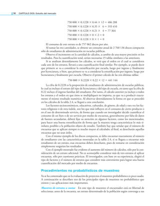 38 CAPÍTULO DOS: Estudio del mercado
750 000 × 0.1228 × 0.44 × 12 = 486 288
750 000 × 0.1228 × 0.35 × 6 = 193 410
750 000 × 0.1228 × 0.21 × 4 = 77 364
750 000 × 0.1228 × 0 × 2 = 0
750 000 × 0.1228 × 0 × 1 = 0
El consumo de este estrato es de 757 062 discos por año.
Al sumar las tres cantidades, se obtiene un consumo anual de 2 760 136 discos compactos
sólo de estudiantes de administración en escuelas públicas.
Observe el incremento en la cantidad de cálculos, a cambio de una mayor precisión en los
resultados. Para la cuantiicación total, serían necesarias 15 tablas similares a las anteriores.
Si se analizan detenidamente los cálculos, se verá que el orden en el cual se consideren
cada uno de los estratos, llevará a una cuantiicación inal similar. Por ejemplo, se puede decir
que primero se va a considerar la estratiicación por escuela, luego por ingreso y inalmente
por licenciatura, o bien, que primero se va a considerar la estratiicación por ingreso, luego por
licenciatura y inalmente por escuela. Observe el primer cálculo de las tres últimas tablas:
750 000 × 0.2228 × 0.22 × 12 = 441 144
La cifra de 0.2228 es la proporción de estudiantes de administración de escuelas públicas,
lo cual ya incluye el estrato del tipo de licenciatura y del tipo de escuela, en tanto que la cifra de
0.22 incluye el ingreso familiar del estudiante. Por tanto, el cálculo anterior ya incluye a todos
los estratos y el orden en que éstos se multipliquen no importa, ya que va a producir exacta-
mente el mismo resultado numérico. Al observar detenidamente la forma en que se procedió
en los cálculos de la tabla 2.4, se llegará a esta conclusión.
Los factores socioeconómicos, educativos, culturales, de género, de edad y rara vez los fac-
tores religiosos o de otra índole, son los que más inluyen en el consumo de cierto producto o
en el uso de determinado servicio, de forma que cuando un investigador decide cuantiicar el
consumo de un bien o de un servicio por medio de encuestas, generalmente por falta de datos
de fuentes secundarias, deberá ijar su atención en algunos factores, como los mencionados,
para hacer una buena estratiicación de forma que la muestra tenga características lo más si-
milares posibles a la población objeto de estudio. También hay que señalar que el número de
encuestas que se aplican siempre es mucho mayor al calculado; al inal, se desecharán aquellas
encuestas que no sean útiles.
Con el mismo ejemplo de los discos compactos, se debe encuestar exactamente al número
de estudiantes con las características mostradas en la tabla 2.4, si se llegara a encuestar más
estudiantes de un estrato, esas encuestas deben desecharse, pues de tomarse en consideración
simplemente sesgarían los resultados.
Con el ejemplo mostrado fue evidente el aumento del número de cálculos, sólo por la con-
sideración de un estrato adicional. No es aconsejable considerar más de tres estratos al aplicar
encuestas, sólo por cuestiones prácticas. El investigador, con base en su experiencia, elegirá el
tipo de factores y el número de estratos que considere más conveniente para lograr una buena
cuantiicación del mercado por medio de encuestas.
Procedimientos no probabilísticos de muestreo
Ya se ha comentado que en la evaluación de proyectos el muestreo probabilístico es poco usado.
A continuación se describen tres de los principales tipos de muestreo no probabilístico que
existen y sus aplicaciones más importantes.
Muestreo de estratos o cuotas En este tipo de muestreo el encuestador está en libertad de
seleccionar, antes de la encuesta, un estrato determinado de la población según convenga a sus
 