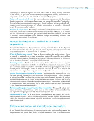 Relexiones sobre los métodos de pronóstico 39
objetivos, ya sea estratos de ingresos, educación, edad u otros. Su ventaja es que el cuestionario
es más directo y su aplicación menos costosa que si se emplea un muestreo probabilístico. Tal
vez por estas razones es el tipo más utilizado en evaluación de proyectos.
Muestreo de conveniencia de sitio En este procedimiento se acude a un sitio determinado,
donde se supone que estará presente el encuestado que interesa al investigador. Por ejemplo, si
desea saber la opinión autorizada sobre un nuevo libro de medicina, no preguntará en la calle a
toda persona; primero, si es médico, se le aplica el cuestionario, si no se acudirá a sitios donde
se sabe de antemano que hay médicos.
Muestreo de bola de nieve En este tipo de muestreo los informantes iniciales se localizan o
seleccionan al azar, pero los informantes posteriores se obtienen por referencia de los primeros
y es útil para estudiar características que son escasas en la población; de hecho, con este tipo
de muestreo se localizan subpoblaciones especíicas, aunque éstas sean muy reducidas, como
ocurre en el caso de productos industriales.
Factores que influyen en la elección de un método
de pronóstico
Existen multitud de métodos de pronóstico, sin embargo, la elección de uno de ellos dependerá
de las características del pronóstico que se quiera realizar. Algunos factores que condicionan la
selección de un método de pronóstico son las siguientes:
El tipo de decisión que se tomará Todas las decisiones de inversión son importantes y lo que
se pretende en un estudio de mercado es cuantiicar la demanda potencial o las necesidades
potenciales de un servicio, de forma que se debe buscar la máxima precisión en los pronósticos,
con las limitantes de tiempo y costo que el método imponga.
Costo del pronóstico La diferencia en costos es muy clara al realizar encuestas y una regresión
o un pronóstico con mínimos cuadrados. El método de encuestas resulta muy costoso, no sólo
por la contratación de encuestadores entrenados, sino también porque podría ser necesario
recorrer grandes distancias para realizar las entrevistas adecuadas. El costo de un método, dei-
nitivamente, limita la precisión que puede tenerse en el pronóstico.
Tiempo disponible para realizar el pronóstico Mientras que las encuestas llevan varios
días o aun semanas para realizarse, dependiendo del número de encuestas y encuestadores que
se tengan disponibles, el realizar una regresión o un promedio móvil dependerá de la dispo-
nibilidad de datos con que se cuente. Si el investigador tiene acceso a Internet se le facilitará
enormemente la consecución de datos secundarios, por tanto, si el pronóstico fuera solicitado
en un tiempo muy corto, pocos días o aun en horas, esto llevaría a seleccionar directamente
ciertos tipos de métodos para pronosticar.
Horizonte de tiempo para el cual se quiere hacer el pronóstico No se puede utilizar suavi-
zación exponencial para pronosticar a cinco años, así como también sería inadecuado utilizar
una regresión causal para pronosticar la demanda del siguiente mes.
Disponibilidad de datos Si no se cuenta con datos estadísticos, ya sea escritos o en Internet,
deinitivamente esto lleva a utilizar métodos de pronóstico de fuente primaria, básicamente en-
cuestas. Por otro lado, si la información disponible es abundante, es suiciente para pronosticar
sin realizar encuestas.
Reflexiones sobre los métodos de pronóstico
Se han diseñado decenas de métodos de pronóstico para el corto, mediano y largo plazos, pero
ningún método, aun para el corto plazo y sin importar su soisticación, es lo suicientemente
 