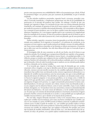 40 CAPÍTULO DOS: Estudio del mercado
preciso como para presentar una coniabilidad de 100% en los pronósticos que calcula. Al inal
los pronósticos llegan a ser precisos, pero por cuestiones de probabilidad, no por el método
empleado.
Los dos métodos estadísticos presentados, regresión lineal y encuestas, pretenden cuan-
tiicar el mercado insatisfecho, o simplemente proporcionar una idea de las posibilidades de
penetración en el mercado del producto bajo estudio. Sin embargo, el hecho de que, por
ejemplo, por regresión se llegue a la conclusión de que existe una enorme demanda potencial
insatisfecha, este resultado no garantiza el éxito de la nueva empresa o del nuevo producto. Si
por medio de encuestas se cuantiica determinada demanda, y los encuestados se dicen dispues-
tos a consumir el nuevo producto, aun si se les diera a probar (como dar muestras de jabones,
alimentos, limpiadores, etc.), esto tampoco signiica que lo van a consumir en la magnitud que
dicen los resultados de la encuesta. El éxito de un proyecto depende más de la forma en que se
administre y se lleve a cabo todo el proyecto tal y como está planeado, que de unos pronósticos
favorables.
Ambos métodos, regresión y encuestas, tienen incorporados en su forma de cálculo deter-
minado error estadístico. En la regresión es la prueba F y el coeiciente de correlación, en las
encuestas es el error respecto a que la media muestral esté alejada o cercana a la media poblacio-
nal. Estos errores estadísticos contenidos en las fórmulas se reieren precisamente a la posición
que se debe tener ante los resultados. Son sólo ideas difusas de lo que es el mercado al que se
intenta penetrar.
El investigador debe de estar consciente no sólo de este hecho, sino de la forma en que
emplea los métodos. En el ejemplo que se proporciona al inal de este capítulo, se han propues-
to como variables explicativas al PIB (producto interno bruto), a la paridad peso-dólar y a la
inlación, porque se considera que cualquiera de estas variables bien podría explicar el compor-
tamiento histórico de la demanda y de la oferta del producto analizado, pero esto no signiica
que la demanda y oferta de todos los productos que se analicen con este método pueda explicar
su oferta y demanda con las mismas variables.
Si se recuerda que, respecto al tiempo, hay cuatro tipos de demanda que son: secular,
estacional, cíclica e irregular, y este tipo se identiica antes de hacer cualquier intento de cuan-
tiicación, entonces será más sencillo encontrar la o las variables explicativas del fenómeno. Si
el producto bajo análisis tiene una demanda secular, entonces seguramente la demanda no va a
depender de variables macroeconómicas como las mencionadas, sino que es más probable que
dependa del número de habitantes. Para identiicar un producto con demanda secular convie-
ne hacerse la siguiente pregunta: si una persona percibiera, en un tiempo corto, el doble de
ingreso de lo que percibía antes, ¿consumiría el doble de este producto? Si la respuesta es que
sin importar el ingreso de la persona, va a seguir consumiendo prácticamente la misma canti-
dad del producto y lo tiene que consumir casi a diario, entonces tiene una demanda secular, y
en esta categoría caen los alimentos básicos, como el aceite comestible, el pan, la sal, el jabón
de baño, detergentes, etc. Si el producto tiene esta característica, entonces su demanda depende
del número de habitantes, o de cierto estrato de habitantes, y no de variables macroeconómi-
cas. En tanto que si el consumo de determinado producto se incrementa al aumentar el ingreso
personal o familiar, entonces la demanda no es secular y es más probable que sea explicada por
variables macroeconómicas, que es donde cae la mayoría de los productos.
Por otro lado, ninguna demanda estacional o cíclica es de consumo básico, por tanto se
explica por variables macroeconómicas, pero existe una buena cantidad de estas variables, que
rara vez son tomadas en cuenta. El PIB sectorial, la balanza comercial, la población económi-
camente activa, la edad, el grado de estudios, etc., son variables que pueden explicar un buen
número de demandas de otros tantos productos. Incluso hay productos en los que es imposible
encontrar una variable, de cualquier tipo, que explique su demanda. Por ejemplo, para cierto
tipo de diseño de muebles (minimalista, camas de latón, etc.), una determinada marca de au-
tomóvil, de reloj o de perfume, no se puede explicar estadísticamente su demanda. Se puede
 