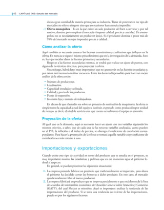 42 CAPÍTULO DOS: Estudio del mercado
da una gran cantidad de materia prima para su industria. Tratar de penetrar en ese tipo de
mercados no sólo es riesgoso sino que en ocasiones hasta resulta imposible.
c) Oferta monopólica Es en la que existe un solo productor del bien o servicio y, por tal
motivo, domina por completo el mercado e impone calidad, precio y cantidad. Un mono-
polista no es necesariamente un productor único. Si el productor domina o posee más de
95% del mercado siempre impondrá precio y calidad.
Cómo analizar la oferta
Aquí también es necesario conocer los factores cuantitativos y cualitativos que inluyen en la
oferta. En esencia se sigue el mismo procedimiento que en la investigación de la demanda. Esto
es, hay que recabar datos de fuentes primarias y secundarias.
Respecto a las fuentes secundarias externas, se tendrá que realizar un ajuste de puntos, con
alguna de las técnicas descritas, para proyectar la oferta.
Sin embargo, habrá datos muy importantes que no aparecerán en las fuentes secundarias y,
por tanto, será necesario realizar encuestas. Entre los datos indispensables para hacer un mejor
análisis de la oferta están:
• Número de productores.
• Localización.
• Capacidad instalada y utilizada.
• Calidad y precio de los productos.
• Planes de expansión.
• Inversión ija y número de trabajadores.
En el caso de que el estudio sea sobre un proyecto de sustitución de maquinaria, la oferta es
simplemente la capacidad actual del equipo a sustituir, expresado como producción por unidad
de tiempo, es decir, el nivel de servicio con que cuenta actualmente el equipo en cuestión.
Proyección de la oferta
Al igual que en la demanda, aquí es necesario hacer un ajuste con tres variables siguiendo los
mismos criterios, a saber, que de cada una de las terceras variables analizadas, como pueden
ser el PIB, la inlación o el índice de precios, se obtenga el coeiciente de correlación corres-
pondiente. Para hacer la proyección de la oferta se tomará aquella variable cuyo coeiciente de
correlación sea más cercano a uno.
Importaciones y exportaciones
Cuando existe este tipo de actividad en torno del producto que se estudia en el proyecto, es
muy importante mostrar las estadísticas y políticas que en ese momento sigue el gobierno fe-
deral al respecto.
En general, se pueden presentar las siguientes situaciones:
1. La empresa pretende fabricar un producto que tradicionalmente se importaba, pero ahora
el gobierno ha decidido cerrar las fronteras a dicho producto. En este caso, el mercado
queda totalmente libre al nuevo productor.
2. La empresa fabricará un producto que se importa parcialmente o que está dentro de la lista
de acuerdos de intercambio económico del Acuerdo General sobre Aranceles y Comercio
(GATT), del cual México es miembro. Aquí es importante analizar la tendencia de las
importaciones del producto. Si se nota una tendencia decreciente de las importaciones,
puede ser por los siguientes factores:
 