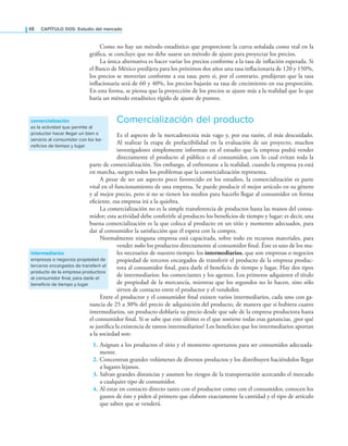 48 CAPÍTULO DOS: Estudio del mercado
Como no hay un método estadístico que proporcione la curva señalada como real en la
gráica, se concluye que no debe usarse un método de ajuste para proyectar los precios.
La única alternativa es hacer variar los precios conforme a la tasa de inlación esperada. Si
el Banco de México predijera para los próximos dos años una tasa inlacionaria de 120 y 150%,
los precios se moverían conforme a esa tasa; pero si, por el contrario, predijeran que la tasa
inlacionaria será de 60 y 40%, los precios bajarán su tasa de crecimiento en esa proporción.
En esta forma, se piensa que la proyección de los precios se ajuste más a la realidad que lo que
haría un método estadístico rígido de ajuste de puntos.
Comercialización del producto
Es el aspecto de la mercadotecnia más vago y, por esa razón, el más descuidado.
Al realizar la etapa de prefactibilidad en la evaluación de un proyecto, muchos
investigadores simplemente informan en el estudio que la empresa podrá vender
directamente el producto al público o al consumidor, con lo cual evitan toda la
parte de comercialización. Sin embargo, al enfrentarse a la realidad, cuando la empresa ya está
en marcha, surgen todos los problemas que la comercialización representa.
A pesar de ser un aspecto poco favorecido en los estudios, la comercialización es parte
vital en el funcionamiento de una empresa. Se puede producir el mejor artículo en su género
y al mejor precio, pero si no se tienen los medios para hacerlo llegar al consumidor en forma
eiciente, esa empresa irá a la quiebra.
La comercialización no es la simple transferencia de productos hasta las manos del consu-
midor; esta actividad debe conferirle al producto los beneicios de tiempo y lugar; es decir, una
buena comercialización es la que coloca al producto en un sitio y momento adecuados, para
dar al consumidor la satisfacción que él espera con la compra.
Normalmente ninguna empresa está capacitada, sobre todo en recursos materiales, para
vender todos los productos directamente al consumidor inal. Éste es uno de los ma-
les necesarios de nuestro tiempo: los intermediarios, que son empresas o negocios
propiedad de terceros encargados de transferir el producto de la empresa produc-
tora al consumidor inal, para darle el beneicio de tiempo y lugar. Hay dos tipos
de intermediarios: los comerciantes y los agentes. Los primeros adquieren el título
de propiedad de la mercancía, mientras que los segundos no lo hacen, sino sólo
sirven de contacto entre el productor y el vendedor.
Entre el productor y el consumidor inal existen varios intermediarios, cada uno con ga-
nancia de 25 a 30% del precio de adquisición del producto, de manera que si hubiera cuatro
intermediarios, un producto doblaría su precio desde que sale de la empresa productora hasta
el consumidor inal. Si se sabe que este último es el que sostiene todas esas ganancias, ¿por qué
se justiica la existencia de tantos intermediarios? Los beneicios que los intermediarios aportan
a la sociedad son:
1. Asignan a los productos el sitio y el momento oportunos para ser consumidos adecuada-
mente.
2. Concentran grandes volúmenes de diversos productos y los distribuyen haciéndolos llegar
a lugares lejanos.
3. Salvan grandes distancias y asumen los riesgos de la transportación acercando el mercado
a cualquier tipo de consumidor.
4. Al estar en contacto directo tanto con el productor como con el consumidor, conocen los
gustos de éste y piden al primero que elabore exactamente la cantidad y el tipo de artículo
que saben que se venderá.
comercialización
es la actividad que permite al
productor hacer llegar un bien o
servicio al consumidor con los be-
neficios de tiempo y lugar
intermediarios
empresas o negocios propiedad de
terceros encargados de transferir el
producto de la empresa productora
al consumidor final, para darle el
beneficio de tiempo y lugar
 