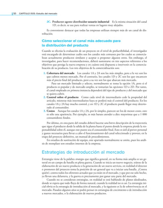 50 CAPÍTULO DOS: Estudio del mercado
2C. Productor-agente-distribuidor-usuario industrial Es la misma situación del canal
1D, es decir, se usa para realizar ventas en lugares muy alejados.
Es conveniente destacar que todas las empresas utilizan siempre más de un canal de dis-
tribución.
Cómo seleccionar el canal más adecuado para
la distribución del producto
Cuando se efectúa la evaluación de un proyecto en el nivel de prefactibilidad, el investigador
está encargado de determinar cuáles son los canales más comunes por los cuales se comercia-
lizan actualmente productos similares y aceptar o proponer algunos otros. Sin embargo, el
investigador, para hacer recomendaciones, deberá sustentarse en tres aspectos referentes a los
objetivos que persiga la nueva empresa y en cuánto está dispuesta a intervenir en la comercia-
lización de su producto. Los tres objetivos de la comercialización son:
1. Cobertura del mercado Los canales 1A y 2A son los más simples, pero a la vez son los
que cubren menos mercado. Por el contrario, los canales 1D y 2C son los que encarecen
más el precio inal del producto, pero a su vez son los que abarcan más mercado.
Para un mercado limitado y selecto, normalmente se toma la opción 1A, pero si el
producto es popular y de mercado amplio, se tomarían las opciones 1D o 2D. Por tanto,
el canal empleado en primera instancia dependerá del tipo de producto y del mercado que
se quiera cubrir.
2. Control sobre el producto Como cada nivel de intermediario cede la propiedad del
artículo, mientras más intermediarios haya se perderá más el control del producto. En los
canales 1A y 2A hay mucho control, y en 1D y 2C el producto puede llegar muy deterio-
rado al consumidor.
3. Costos Aunque los canales 1A y 2A, por lo simples, parecen ser los de menor costo, esto
es sólo una apariencia. Por ejemplo, es más barato atender a diez mayoristas que a 1 000
consumidores inales.
Por último, en esta parte del estudio deberá hacerse una breve descripción de la trayectoria
que sigue el producto desde la salida de la planta hasta el punto donde la empresa pierde la res-
ponsabilidad sobre él, aunque este punto sea el consumidor inal. Esto es útil al prever personal
y gastos necesarios para llevar a cabo el funcionamiento del canal seleccionado y proveer, en la
etapa del proyecto deinitivo, un manual de procedimientos.
En estudios de sustitución de equipo, este apartado normalmente se omite, pues los análi-
sis de reemplazo son estudios internos de la empresa.
Estrategias de introducción al mercado
Estrategia viene de la palabra strategos que signiica general, en su forma más amplia es un ge-
neral en un campo de batalla en plena guerra. Cuando se inicia un nuevo negocio, trátese de la
elaboración de un nuevo producto o la generación de un nuevo servicio, en realidad el director
o promotor del proyecto toma la posición de un general que va a iniciar una batalla. ¿Contra
quién?, contra todos los oferentes actuales que ya están en el mercado, y que por ese solo hecho,
ya llevan una delantera, y la guerra es precisamente por ganar una parte del mercado.
Cuando no se consideran estrategias, en realidad se está hablando de planes idealizados,
donde se espera que todo luya de forma natural, cuando la realidad no es así. La estrategia ini-
cial obvia es la estrategia de introducción al mercado, y la siguiente es la de sobrevivencia en el
mercado. Pasados algunos años se podrá pensar en estrategias de crecimiento o de introducción
a nuevos mercados, o la elaboración de nuevos productos.
 