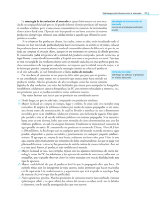 Estrategias de introducción al mercado 51
La estrategia de introducción al mercado se apoya básicamente en una mez-
cla de estrategia publicidad-precio. Se puede elaborar el mejor producto del mundo
en muchos sentidos, pero si sólo pocos consumidores lo conocen, la introducción
al mercado se hará lenta. El precio más bajo puede ser un buen atractivo de nuevos
productos, siempre que ofrezcan una calidad similar a aquella que ofrecen los com-
petidores actuales.
Si se observan los productos chinos, los cuales, como se sabe, están invadiendo todo el
mundo, no han necesitado publicidad para hacer esa invasión, su secreto es el precio, colocan
los productos junto a otros similares; cuando el consumidor observa la diferencia de precio, no
duda en comprar el artículo chino, aunque en ese momento no conozca de dónde proviene.
El consumidor podrá arrepentirse de la calidad del producto comprado, pero de momento, ya
logró llamar la atención del consumidor y le quitó una venta a un producto nacional. Pero ésta
es otra estrategia de los productos chinos ante un mundo cada día con más pobreza; para mu-
chos consumidores de bajo poder adquisitivo, no importa que la calidad no sea la mejor, si es
lo único que pueden comprar, entonces la estrategia consiste en colocar el producto
en el sitio adecuado, lo cual formalmente se llama nicho de mercado.
Por otro lado, el promotor de un proyecto debe saber que para que un produc-
to sea considerado como nuevo, no es necesario que nunca antes haya existido un
producto similar. Sólo los productos de alta tecnología, como las nuevas cámaras
digitales de alta resolución con todas las facilidades que tienen para manipular las fotografías,
los teléfonos celulares con cámaras fotográicas, las PC con enormes velocidades y memoria, etc.,
son productos que sí se pueden considerar como realmente nuevos.
Hay varios factores que hacen que un producto sea considerado nuevo:
a) Desde luego, un precio más bajo, comparado con productos similares.
b) Mayor facilidad de compra en tiempo, lugar y crédito. Se citan sólo tres ejemplos muy
conocidos. El empleo de teléfonos celulares por medio de tarjetas prepagadas es, sin duda,
una forma nueva de comunicación, lo cual ha llevado a masiicar su uso a dimensiones
increíbles, pero no es el teléfono celular por sí mismo, sino la forma de pagarlo. Otro ejem-
plo paralelo a éste es el uso de teléfonos públicos con tarjetas prepagadas. Si se recuerda,
hasta antes de este sistema, había que tener monedas de cierta denominación para usar los
teléfonos públicos, lo cual era una gran limitante. Finalmente se menciona el consumo de
agua potable envasada. El consumo de este producto en envases de 2 litros, 1 litro, 0.5 litro
y 250 mililitros, ha hecho que casi en cualquier parte del mundo se pueda encontrar agua
potable, disponible a precios accesibles y prácticamente en cualquier pequeño estableci-
miento. El agua que se compra de esta forma, realmente no tiene valor, pues 1 litro de esta
agua cuesta aproximadamente un centésimo de dólar estadounidense. Lo que se paga es el
plástico del envase, la marca y las ganancias de toda la cadena de comercialización. Aun así,
es y será en el futuro, el producto más vendido en el mundo.
c) Mayor facilidad de uso. Los ejemplos típicos son los aparatos electrónicos de nueva tec-
nología, como las PC, los televisores y los aparatos de sonido de uso casero; todos son tan
amigables, que se puede observar cómo los niños manejan con mucha facilidad todo este
tipo de aparatos.
d) Mayor coniabilidad de que el producto hará lo que la propaganda dice que hace. Un
ejemplo típico son los detergentes de ropa caseros, todos prometen que hacen maravillas
con la ropa sucia. Un producto nuevo y seguramente que será aceptado es aquel que haga
de manera efectiva lo que dice la publicidad.
e) Nueva apariencia positiva. Muchos productos de consumo masivo han cambiado el envase
(plástico por vidrio o lata por vidrio), los colores del envase o su sabor, en el caso de bebidas
y alimentos, con lo cual la propaganda dice que son nuevos.
estrategia de introducción al
mercado
mezcla de estrategia publicidad-
precio
nicho de mercado
estrategia de colocar el producto
en el sitio adecuado
 