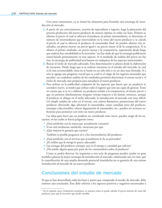 52 CAPÍTULO DOS: Estudio del mercado
Con estos comentarios, ya se tienen los elementos para formular una estrategia de intro-
ducción al mercado:
1. A partir de sus conocimientos, asesoría de especialistas e ingenio, haga la planeación del
proceso productivo del nuevo producto de manera óptima en todas sus fases. Primero se
obtiene el precio al cual se ofrecerá el producto al primer intermediario, se determina el
número de intermediarios que intervendrán en la venta del nuevo producto y se calcula
el precio al cual se ofrecerá el producto al consumidor inal. Se pueden obtener tres re-
sultados: un precio menor, un precio igual o un precio mayor al de la competencia. Si se
obtuvo el primer resultado, un precio menor a la competencia, suponiendo desde luego
que todavía hay rentabilidad en la inversión,7 no hay duda de que la estrategia publicitaria
estará basada primeramente en este aspecto. Si el resultado de análisis del precio no fue
éste, la estrategia de publicidad será basarse en cualquiera de los aspectos mencionados.
2. Buscar el nicho de mercado adecuado. Esta determinación se planea desde la elaboración
de encuestas. Desde luego que si se realizan encuestas en el estudio del mercado, lo cual
es lo más recomendable, éstas no se harán en un solo sitio o en un área muy limitada. Si a
esto se agrega una pregunta crucial que es ¿cuál es el rango de los ingresos mensuales que
percibe?, un cuidadoso análisis de los resultados permitirá determinar el estrato social y el
nicho de mercado más propicio para introducir el nuevo producto.
3. Para utilizar en la publicidad cualquiera de los aspectos que hacen que un producto se
considere nuevo, se tendrá que utilizar todo el ingenio que uno sea capaz de generar. Tome
en cuenta que si se va a elaborar un producto similar a la competencia, al mismo precio y
que no presente absolutamente ninguna ventaja respecto a los demás, entonces, aunque
el producto se ubique en el nicho adecuado, la introducción al mercado será muy difícil.
Un simple cambio de color en el envase, con colores llamativos, promociones del nuevo
producto ofreciendo algo adicional al consumidor, como cantidad extra del producto,
estampas coleccionables, ofrecer degustación al consumidor, etc., pueden ser acciones su-
icientes para promover con éxito un nuevo producto.
Las ideas para hacer que un producto sea considerado como nuevo, pueden surgir de las en-
cuestas, en las cuales se hacen preguntas como:
• ¿Está satisfecho con la marca que actualmente consume?
• Si no está totalmente satisfecho, mencione por qué.
• ¿Qué mejoras le gustaría que tuviera?
También es posible preguntar al o a los intermediarios del producto:
• ¿Está satisfecho con el servicio que actualmente le da su proveedor?
• ¿El crédito que le otorga le parece adecuado?
• Las entregas del producto ¿siempre son en el tiempo y cantidad que solicita?
• ¿Ha tenido alguna queja por parte de los consumidores sobre el producto?
Como se podrá observar, las respuestas a esta serie de preguntas pueden ayudar en gran
medida a planear la mejor estrategia de introducción al mercado, enfatizando una vez más, que
la cuantiicación de una amplia demanda potencial insatisfecha no es garantía de una exitosa
introducción al mercado de un nuevo producto.
Conclusiones del estudio de mercado
Ya que se han desarrollado todas las bases y partes que comprende el estudio de mercado, debe
emitirse una conclusión. Ésta debe referirse a los aspectos positivos y negativos encontrados a
7 En el capítulo cinco, Evaluación económica, se muestra cómo se puede calcular el precio mínimo de venta del
producto, para que la inversión siga siendo rentable.
 