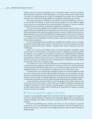 54 CAPÍTULO DOS: Estudio del mercado
preiere consumir una buena mermelada con pan o mezclada con algún otro postre sencillo, no
sólo al inal de la comida sino al inal del desayuno o de la cena. Incluso muchas madres envían
a sus hijos a la escuela primaria con un pan con mermelada. Esto se debe a que la mermelada
normal es una rica fuente de energía, debido a la cantidad de carbohidratos que contiene.
Para muchas personas, sin embargo, la mermelada es un postre prohibido por varias cau-
sas. Una de ellas es la diabetes, es decir, las personas que padecen esta enfermedad no deben
comer azúcar; otra causa puede ser que la persona padezca sobrepeso, en cuyo caso también
se abstiene de comer alimentos con grandes cantidades de carbohidratos.
El azúcar normal que se agrega a las mermeladas se llama sacarosa o azúcar común, la cual
presenta todas las propiedades de un edulcorante, pues tiene dulzura, control de sabor, color,
brillo, cohesividad, tensión supericial, presión osmótica y textura. También funciona como un
agente hidrofílico, pues tiene una alta ainidad con el agua y proporciona textura y consistencia
a los alimentos. Con altas concentraciones de azúcar se obtiene una consistencia muy viscosa
y en la elaboración de mermeladas su adición ayuda a la formación del gel, además de darle
brillo y textura al producto.
Un consumo elevado de sacarosa podría estar prohibido por el médico, ya que se considera
que aporta mucha energía y poco nutriente. Además de esto, un exceso de sacarosa en la dieta
puede ser causal de caries dental, diabetes u obesidad, sobre todo si la dieta de las personas
es deiciente.
A pesar de lo anterior, la mermelada común se consume en grandes cantidades, aunque
muchas veces no en forma directa, sino incluida en panes o cualquier otro tipo de pastelería.
Sin embargo, esto no signiica que el productor no cuente con posibilidades de incrementar
las ventas de su producto si además de la mermelada común produce variedades especiales
para diabéticos u obesos. Hay que decir que en todos los países desarrollados estos productos
ya tienen varios años en el mercado. Incluso se puede pensar en la elaboración de mermeladas
de contenido calórico alto, intermedio y bajo.
De acuerdo con la norma oicial de calidad para la mermelada de frutas, ésta debe ser de
consistencia pastosa o gelatinosa, obtenida por la cocción y concentración de fruta adecuada-
mente preparada, adicionada de edulcorante, con o sin adición de agua; se puede decir que los
ingredientes básicos de una mermelada son simplemente la fruta, edulcorante y agua.
Un edulcorante es una sustancia que, al agregarse, endulza a los alimentos; algunos de ellos
son azúcar común, azúcar invertida, dextrosa, jarabe de glucosa, que son productos naturales.
Existen otros edulcorantes que son artiiciales tales como manitol, sacarina de amonio, sacarina
de calcio, sacarina de sodio y el llamado aspartame. Todos ellos ya han sido aprobados para uso
en alimentos de humanos por la FDA (Food and Drugs Administration) de Estados Unidos.
A una mermelada comercial también se le permite agregar pectina, ácidos orgánicos tales
como ácido cítrico, ácido tartárico o ácido málico, para compensar deiciencias de acidez que
se llegaran a presentar en la fruta. Además, se pueden agregar conservadores como benzoato
de sodio, ácido ascórbico o ácido sórbico. El objeto de los conservadores es ayudar a prolongar
la vida en almacén del producto.
Marco de desarrollo y objetivos del estudio
Un país en vías de desarrollo requiere de la creación de todo tipo de negocios, sin importar si
son micro o grandes industrias. Para generar una empresa que agregue valor a los productos se
requiere tecnología, y ésta implica una serie de conocimientos sobre cómo hacer determinado
producto.
El estudio de factibilidad que se presenta está inmerso en esta necesidad de creación de
empresas, en un país con diicultades económicas permanentes. Nace de la inquietud de un
grupo de personas que, conociendo una tecnología productiva, tienen el deseo de formar su
propia sociedad.
 