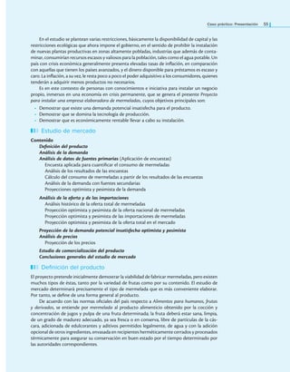Caso práctico: Presentación 55
En el estudio se plantean varias restricciones, básicamente la disponibilidad de capital y las
restricciones ecológicas que ahora impone el gobierno, en el sentido de prohibir la instalación
de nuevas plantas productivas en zonas altamente pobladas, industrias que además de conta-
minar, consumirían recursos escasos y valiosos para la población, tales como el agua potable. Un
país con crisis económica generalmente presenta elevadas tasas de inlación, en comparación
con aquellas que tienen los países avanzados, y el dinero disponible para préstamos es escaso y
caro. La inlación, a su vez, le resta poco a poco el poder adquisitivo a los consumidores, quienes
tenderán a adquirir menos productos no necesarios.
Es en este contexto de personas con conocimientos e iniciativa para instalar un negocio
propio, inmersos en una economía en crisis permanente, que se genera el presente Proyecto
para instalar una empresa elaboradora de mermeladas, cuyos objetivos principales son:
• Demostrar que existe una demanda potencial insatisfecha para el producto.
• Demostrar que se domina la tecnología de producción.
• Demostrar que es económicamente rentable llevar a cabo su instalación.
Estudio de mercado
Contenido
Definición del producto
Análisis de la demanda
Análisis de datos de fuentes primarias (Aplicación de encuestas)
Encuesta aplicada para cuantiicar el consumo de mermeladas
Análisis de los resultados de las encuestas
Cálculo del consumo de mermeladas a partir de los resultados de las encuestas
Análisis de la demanda con fuentes secundarias
Proyecciones optimista y pesimista de la demanda
Análisis de la oferta y de las importaciones
Análisis histórico de la oferta total de mermeladas
Proyección optimista y pesimista de la oferta nacional de mermeladas
Proyección optimista y pesimista de las importaciones de mermeladas
Proyección optimista y pesimista de la oferta total en el mercado
Proyección de la demanda potencial insatisfecha optimista y pesimista
Análisis de precios
Proyección de los precios
Estudio de comercialización del producto
Conclusiones generales del estudio de mercado
Definición del producto
El proyecto pretende inicialmente demostrar la viabilidad de fabricar mermeladas, pero existen
muchos tipos de éstas, tanto por la variedad de frutas como por su contenido. El estudio de
mercado determinará precisamente el tipo de mermelada que es más conveniente elaborar.
Por tanto, se deine de una forma general al producto.
De acuerdo con las normas oiciales del país respecto a Alimentos para humanos, frutas
y derivados, se entiende por mermelada al producto alimenticio obtenido por la cocción y
concentración de jugos y pulpa de una fruta determinada; la fruta deberá estar sana, limpia,
de un grado de madurez adecuado, ya sea fresca o en conserva, libre de partículas de la cás-
cara, adicionada de edulcorantes y aditivos permitidos legalmente, de agua y con la adición
opcional de otros ingredientes, envasada en recipientes herméticamente cerrados y procesados
térmicamente para asegurar su conservación en buen estado por el tiempo determinado por
las autoridades correspondientes.
 