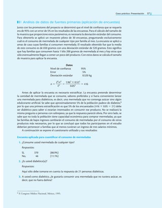 Caso práctico: Presentación 57
Análisis de datos de fuentes primarias (aplicación de encuestas)
Junto con los promotores del proyecto se determinó que el nivel de conianza que se requería
era de 95% con un error de 5% en los resultados de las encuestas. Para el cálculo del tamaño de
la muestra que proporcione estos parámetros, es necesaria la desviación estándar del consumo.
Para obtenerla se aplicó un muestreo piloto de 30 encuestas, preguntando exclusivamente
cuál es el consumo de mermelada de cualquier tipo por familia al mes. La encuesta se aplicó a
amas de casa cuyas familias sí consumen mermelada. El resultado obtenido fue que la media
de este consumo es de 650 gramos con una desviación estándar de 520 gramos. Esto signiica
que hay familias que consumen hasta 1 kilo 200 gramos de mermelada al mes y hay otras que
sólo eventualmente llegan a comer un poco del producto. Con estos datos se calcula el tamaño
de muestra para aplicar la encuesta.
Datos
Nivel de conianza 95%
Error 5%
Desviación estándar 0.520 kg
n =
Z2σ2
——
E2 =
1.962 × 0.522
——————
0.052 = 416
Antes de aplicar la encuesta es necesario estratiicar. La encuesta pretende determinar
la cantidad de mermelada que se consume, sabores preferidos y si fuera conveniente lanzar
una mermelada para diabéticos, es decir, una mermelada que no contenga azúcar sino algún
edulcorante artiicial. Se sabe que aproximadamente 5% de la población padece de diabetes,8
por lo que una primera estratiicación es que 5% de los encuestados (416 × 0.05 = 21) debe
ser diabético para saber si estarían interesados en consumir ese producto. No se realizará la
misma pregunta a personas con sobrepeso, ya que la respuesta pareció obvia. Por otro lado, se
sabe que no toda la población tiene capacidad económica para comprar mermeladas, ya que
las familias de bajos ingresos cambiarán el consumo de mermeladas por el consumo de otros
productos más necesarios, por lo que se concluyó que todos los participantes en el estudio
deberían pertenecer a familias que al menos tuvieran un ingreso de tres salarios mínimos.
A continuación se expone el cuestionario utilizado y sus resultados:
Encuesta aplicada para cuantificar el consumo de mermeladas
1. ¿Consume usted mermelada de cualquier tipo?
Respuestas:
Sí, 370 (88.9%)
No, 46 (11.1%)
2. ¿Es usted diabético(a)?
Respuestas:
Aquí sólo debe tomarse en cuenta la respuesta de 21 personas diabéticas.
3. A usted como diabético, ¿le gustaría consumir una mermelada que no tuviera azúcar, es
decir, que no fuera dañina?
8 X Congreso Médico Nacional, México, 1995.
 
