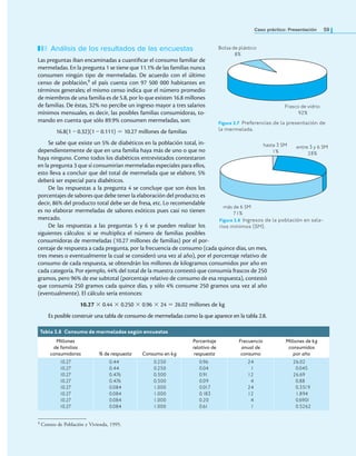 Bolsa de plástico
8%
Frasco de vidrio
92%
Caso práctico: Presentación 59
Análisis de los resultados de las encuestas
Las preguntas iban encaminadas a cuantiicar el consumo familiar de
mermeladas. En la pregunta 1 se tiene que 11.1% de las familias nunca
consumen ningún tipo de mermeladas. De acuerdo con el último
censo de población,9 el país cuenta con 97 500 000 habitantes en
términos generales; el mismo censo indica que el número promedio
de miembros de una familia es de 5.8, por lo que existen 16.8 millones
de familias. De éstas, 32% no percibe un ingreso mayor a tres salarios
mínimos mensuales, es decir, las posibles familias consumidoras, to-
mando en cuenta que sólo 89.9% consumen mermeladas, son:
16.8(1 – 0.32)(1 – 0.111) = 10.27 millones de familias
Se sabe que existe un 5% de diabéticos en la población total, in-
dependientemente de que en una familia haya más de uno o que no
haya ninguno. Como todos los diabéticos entrevistados contestaron
en la pregunta 3 que sí consumirían mermeladas especiales para ellos,
esto lleva a concluir que del total de mermelada que se elabore, 5%
deberá ser especial para diabéticos.
De las respuestas a la pregunta 4 se concluye que son ésos los
porcentajes de sabores que debe tener la elaboración del producto; es
decir, 86% del producto total debe ser de fresa, etc. Lo recomendable
es no elaborar mermeladas de sabores exóticos pues casi no tienen
mercado.
De las respuestas a las preguntas 5 y 6 se pueden realizar los
siguientes cálculos: si se multiplica el número de familias posibles
consumidoras de mermeladas (10.27 millones de familias) por el por-
centaje de respuesta a cada pregunta, por la frecuencia de consumo (cada quince días, un mes,
tres meses o eventualmente la cual se consideró una vez al año), por el porcentaje relativo de
consumo de cada respuesta, se obtendrán los millones de kilogramos consumidos por año en
cada categoría. Por ejemplo, 44% del total de la muestra contestó que consumía frascos de 250
gramos, pero 96% de ese subtotal (porcentaje relativo de consumo de esa respuesta), contestó
que consumía 250 gramos cada quince días, y sólo 4% consume 250 gramos una vez al año
(eventualmente). El cálculo sería entonces:
10.27 × 0.44 × 0.250 × 0.96 × 24 = 26.02 millones de kg
Es posible construir una tabla de consumo de mermeladas como la que aparece en la tabla 2.8.
Tabla 2.8 Consumo de mermeladas según encuestas
Millones
de familias
consumidoras % de respuesta Consumo en kg
Porcentaje
relativo de
respuesta
Frecuencia
anual de
consumo
Millones de kg
consumidos
por año
10.27
10.27
10.27
10.27
10.27
10.27
10.27
10.27
0.44
0.44
0.476
0.476
0.084
0.084
0.084
0.084
0.250
0.250
0.500
0.500
1.000
1.000
1.000
1.000
0.96
0.04
0.91
0.09
0.017
0.183
0.20
0.61
24
1
12
4
24
12
4
1
26.02
0.045
26.69
0.88
0.3519
1.894
0.6901
0.5262
Figura 2.7 Preferencias de la presentación de
la mermelada.
Figura 2.8 Ingresos de la población en sala-
rios mínimos (sm).
hasta 3 SM
1%
entre 3 y 6 SM
28%
más de 6 SM
71%
9 Conteo de Población y Vivienda, 1995.
 