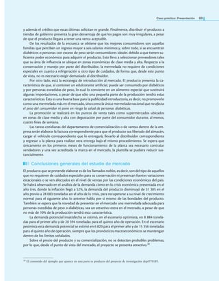 Caso práctico: Presentación 69
y además el crédito que estas últimas solicitan es grande. Finalmente, distribuir el producto a
tiendas de gobierno presenta la gran desventaja de que los pagos son muy irregulares, a pesar
de que el producto llegara a tener una venta aceptable.
De los resultados de la encuesta se obtiene que los mejores consumidores son aquellas
familias que perciben un ingreso mayor a seis salarios mínimos y, sobre todo, si se encuentran
diabéticos o personas con exceso de peso serán consumidores ideales debido a que tienen su-
iciente poder económico para adquirir el producto. Esto lleva a seleccionar proveedores tales
que su área de inluencia se ubique en zonas económicas de clase media y alta. Respecto a la
conservación y manejo por parte del distribuidor, la mermelada no requiere de condiciones
especiales en cuanto a refrigeración u otro tipo de cuidados, de forma que, desde este punto
de vista, no es necesario exigir demasiado al distribuidor.
Por otro lado, está la estrategia de introducción al mercado. El producto presenta la ca-
racterística de que, al contener un edulcorante artiicial, puede ser consumido por diabéticos
y por personas excedidas de peso, lo cual lo convierte en un alimento especial que sustituirá
algunas importaciones, a pesar de que sólo una pequeña parte de la producción tendrá estas
características. Ésta es una buena base para la publicidad introductoria, es decir, no promoverlo
como una mermelada más en el mercado, sino como la única mermelada nacional que no afecta
el peso del consumidor ni pone en riesgo la salud de personas diabéticas.
La promoción se realizará en los puntos de venta tales como supermercados ubicados
en zonas de clase media y alta con degustación por parte del consumidor durante, al menos,
cuatro ines de semana.
Las tareas cotidianas del departamento de comercialización o de ventas dentro de la em-
presa serán elaborar la factura correspondiente para que el producto sea liberado del almacén,
cargar el vehículo correspondiente que lo entregará, llevarlo al distribuidor correspondiente
y regresar a la planta para realizar otra entrega bajo el mismo procedimiento. Se espera que
únicamente en los primeros meses de funcionamiento de la planta sea necesario contratar
vendedores y una vez acreditada la marca en el mercado, la plantilla se pudiera reducir sus-
tancialmente.
Conclusiones generales del estudio de mercado
El producto que se pretende elaborar es de los llamados nobles, es decir, son del tipo de aquellos
que no requieren de cuidados especiales para su conservación ni presentan fuertes variaciones
estacionales o se ven afectados en el nivel de ventas por las condiciones económicas del país.
Se habrá observado en el análisis de la demanda cómo en la crisis económica presentada en el
año tres, donde la inlación llegó a 52%, la demanda del producto disminuyó de 31 305 en el
año previo a 28 083 toneladas en el año de la crisis, para recuperarse a su nivel de crecimiento
normal para el siguiente año; lo anterior habla por sí mismo de las bondades del producto.
También se espera que la novedad de presentar en el mercado una mermelada adecuada para
personas excedidas de peso o diabéticas, sea un atractivo extra en el mercado, a pesar de que
no más de 10% de la producción tendrá esta característica.
La demanda potencial insatisfecha se estimó, en el escenario optimista, en 8 884 tonela-
das para el primer año y de 20 594 toneladas para el quinto año de operación. En el escenario
pesimista esta demanda potencial se estimó en 6 820 para el primer año y de 15 356 toneladas
para el quinto año de operación, siempre que los pronósticos macroeconómicos se mantengan
dentro de los límites señalados.
Sobre el precio del producto y su comercialización, no se detectan probables problemas,
por lo que, desde el punto de vista del mercado, el proyecto se presenta atractivo.10
10 El contenido del ejemplo que aparece en esta parte es producto del proyecto de investigación depi970185.
 