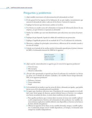70 CAPÍTULO DOS: Estudio del mercado
Preguntas y problemas
1. ¿Qué variables intervienen en la determinación de la demanda de un bien?
2. El alza general de los ingresos de los habitantes de un país implica necesariamente que
aumente la demanda de todos y cada uno de los bienes. Comente la respuesta.
3. Explique los factores que determinan cambios en la oferta.
4. Si se hiciera un estudio acerca de la demanda en el manejo de información dentro de una
empresa, ¿en qué términos se expresaría esa demanda?
5. Analice las variables que sean más determinantes para seleccionar una técnica de proyec-
ción.
6. Explique de qué depende el grado de validez del resultado de una proyección.
7. Explique el signiicado práctico de un resultado de 0.75 en el coeiciente de correlación.
8. Mencione y explique las principales características y diferencias de los métodos casuales y
de series de tiempo.
9. Calcule con el método de las medias móviles la demanda esperada para el primer trimestre
de 2009, si la demanda trimestral de 2008 fue la siguiente:
Primer trimestre
Segundo trimestre
Tercer trimestre
Cuarto trimestre
340
290
175
245
10. ¿Qué canal de comercialización se sugeriría para la venta de los siguientes productos?
a) Vinos de mesa.
b) Microscopios.
c) Abrasivos industriales.
11. ¿De qué valor aproximado se esperaría que fuera el coeiciente de correlación si se hiciera
un ajuste con el método de mínimos cuadrados y las variables fueran tiempo-demanda-
PIB, en los siguientes productos?
a) Perfumes y lociones.
b) Tornos industriales.
c) Frijol.
12. Si el resultado de un estudio es que las curvas de oferta y demanda son iguales, ¿qué podría
decirse acerca de la demanda potencial insatisfecha?
13. Se sugiere que el profesor seleccione unos 10 productos de consumo popular en su locali-
dad o país, forme grupos de alumnos, quienes deberán buscar en Internet o en cualquier
otra fuente secundaria de datos, si existen datos estadísticos de tales productos.
a) Para aquellos productos que sí existan datos encontrar al menos una variable explicati-
va del comportamiento histórico de la demanda de tales productos. Las variables ma-
croeconómicas explicativas también deberán estar disponibles en Internet en los bancos
de datos oiciales del gobierno.
b) Obtener la regresión de los datos con las variables demanda, tiempo y variable explica-
tiva. La demanda siempre será la variable dependiente y el tiempo y la demanda serán
siempre las variables independientes.
 