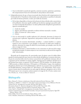 Bibliografía 71
c) Una vez obtenida la ecuación de regresión, construir escenarios, optimistas y pesimistas,
del comportamiento futuro de la demanda de cada producto seleccionado.
14. Independientemente de que se hayan encontrado datos históricos del comportamiento de
la demanda de los 10 productos seleccionados, para cada producto cuantiicar la demanda
por medio de fuentes primarias, es decir, por medio de encuestas.
a) De los datos disponibles en Internet de las fuentes de datos oiciales sobre características
de la población, seleccione aquella variable que los alumnos supongan que podría expli-
car mejor la demanda del producto. Los datos poblacionales del gobierno generalmente
aparecen estratiicados por:
a1. Grado de estudios
a2. Ingreso, generalmente expresado en salarios mínimos mensuales o anuales.
a3. Edad, en estratos de 5 años o menos
a4. Género
b) Una vez seleccionada la variable explicativa de la demanda, determine el número de
encuestas que se aplicarán. Seguramente cada producto tendrá una variable explicativa
distinta.
c) Del número de encuestas determinado, estratiicar a cuántos hombres y a cuántas
mujeres se van a entrevistar; si, por ejemplo, se seleccionó a la edad como variable ex-
plicativa, determine los rangos de edad de los entrevistados, por ejemplo, entre 40 y 60
años en rangos de 5 años.
d) Finalmente determine a cuántos hombres se van a entrevistar en cada uno de los rangos
de edad seleccionados. A cuántas mujeres se van a entrevistar en cada uno de los rangos de
edad seleccionados.
Recuerde que las proporciones de entrevistados tanto de género como de edades deben
guardar la misma proporción que tienen las cifras oiciales del gobierno, la muestra selecciona-
da para las entrevistas debe tener las mismas características de la población total pues sólo así
se garantiza que los resultados no estarán sesgados. Suponga que las estadísticas oiciales de un
país declaran que existen, en general, 55% de mujeres y 45% de hombres. Si se decide realizar
1 000 encuestas, se deberá entrevistar a 550 mujeres y a 450 hombres. Luego, si las estadísticas
del gobierno declaran que en la localidad donde se aplicarán las encuestas existe una población
de 650 000 habitantes, entonces habrá 357 500 mujeres y 292 500 hombres. Hacer exacta-
mente el mismo tipo de estratiicación con cada rango de edad para cada género, esto es, de las
550 mujeres que se van a encuestar, cuántas estarán en el rango de 40 a 45 años, cuántas entre
45 a 50 años, etc. A esto se reiere el inciso d).
Bibliografía
Byrce, Murray D., Normas y métodos para el desarrollo industrial, Reverté Mexicana, 1968.
Chambers, J., Mullick, S. y Smith, D., Cómo elegir la técnica de pronóstico correcta, Biblioteca Harvard.
Chisnal, Pete M., Investigación de mercados, McGraw-Hill, México, 1976.
Dervitsiotis, Kostas N., Operations Management, McGraw-Hill, Nueva York, 1981.
Hoel, Paul G., Estadística elemental, Editora Continental, México, 1960.
Green, Paul E. y Donald Tull S., Investigaciones de mercadeo, Prentice, mayo, 1978.
Instituto Latinoamericano para Estudios Sectoriales, Guía para la presentación de proyectos, Siglo XXI
Editores, México, 1983.
Kotler, Philip, Dirección de mercadotecnia, Diana, México, 1978.
Levitt, heodore, Innovaciones en marketing, McGraw-Hill, México, 1977.
 