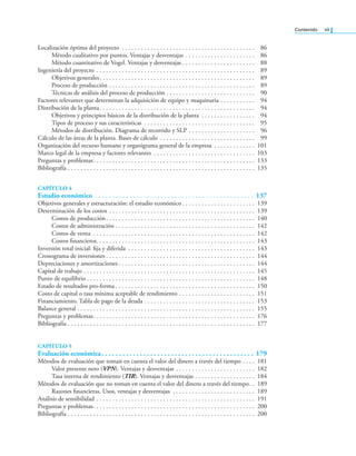 Contenido vii
Localización óptima del proyecto . . . . . . . . . . . . . . . . . . . . . . . . . . . . . . . . . . . . . . . . . . 86
Método cualitativo por puntos. Ventajas y desventajas . . . . . . . . . . . . . . . . . . . . . . 86
Método cuantitativo de Vogel. Ventajas y desventajas . . . . . . . . . . . . . . . . . . . . . . . 88
Ingeniería del proyecto . . . . . . . . . . . . . . . . . . . . . . . . . . . . . . . . . . . . . . . . . . . . . . . . . . 89
Objetivos generales. . . . . . . . . . . . . . . . . . . . . . . . . . . . . . . . . . . . . . . . . . . . . . . . . 89
Proceso de producción . . . . . . . . . . . . . . . . . . . . . . . . . . . . . . . . . . . . . . . . . . . . . . 89
Técnicas de análisis del proceso de producción . . . . . . . . . . . . . . . . . . . . . . . . . . . . 90
Factores relevantes que determinan la adquisición de equipo y maquinaria . . . . . . . . . . . 94
Distribución de la planta. . . . . . . . . . . . . . . . . . . . . . . . . . . . . . . . . . . . . . . . . . . . . . . . . 94
Objetivos y principios básicos de la distribución de la planta . . . . . . . . . . . . . . . . . 94
Tipos de proceso y sus características . . . . . . . . . . . . . . . . . . . . . . . . . . . . . . . . . . . 95
Métodos de distribución. Diagrama de recorrido y SLP . . . . . . . . . . . . . . . . . . . . . 96
Cálculo de las áreas de la planta. Bases de cálculo . . . . . . . . . . . . . . . . . . . . . . . . . . . . . . 99
Organización del recurso humano y organigrama general de la empresa . . . . . . . . . . . . . 101
Marco legal de la empresa y factores relevantes . . . . . . . . . . . . . . . . . . . . . . . . . . . . . . . . 103
Preguntas y problemas. . . . . . . . . . . . . . . . . . . . . . . . . . . . . . . . . . . . . . . . . . . . . . . . . . . 133
Bibliografía . . . . . . . . . . . . . . . . . . . . . . . . . . . . . . . . . . . . . . . . . . . . . . . . . . . . . . . . . . . 135
CAPÍTULO 4
Estudio económico . . . . . . . . . . . . . . . . . . . . . . . . . . . . . . . . . . . . . . . . . . . . . . 137
Objetivos generales y estructuración: el estudio económico . . . . . . . . . . . . . . . . . . . . . . . 139
Determinación de los costos . . . . . . . . . . . . . . . . . . . . . . . . . . . . . . . . . . . . . . . . . . . . . . 139
Costos de producción. . . . . . . . . . . . . . . . . . . . . . . . . . . . . . . . . . . . . . . . . . . . . . . 140
Costos de administración . . . . . . . . . . . . . . . . . . . . . . . . . . . . . . . . . . . . . . . . . . . . 142
Costos de venta . . . . . . . . . . . . . . . . . . . . . . . . . . . . . . . . . . . . . . . . . . . . . . . . . . . 142
Costos inancieros. . . . . . . . . . . . . . . . . . . . . . . . . . . . . . . . . . . . . . . . . . . . . . . . . . 143
Inversión total inicial: ija y diferida . . . . . . . . . . . . . . . . . . . . . . . . . . . . . . . . . . . . . . . . 143
Cronograma de inversiones . . . . . . . . . . . . . . . . . . . . . . . . . . . . . . . . . . . . . . . . . . . . . . . 144
Depreciaciones y amortizaciones . . . . . . . . . . . . . . . . . . . . . . . . . . . . . . . . . . . . . . . . . . . 144
Capital de trabajo . . . . . . . . . . . . . . . . . . . . . . . . . . . . . . . . . . . . . . . . . . . . . . . . . . . . . . 145
Punto de equilibrio . . . . . . . . . . . . . . . . . . . . . . . . . . . . . . . . . . . . . . . . . . . . . . . . . . . . . 148
Estado de resultados pro-forma . . . . . . . . . . . . . . . . . . . . . . . . . . . . . . . . . . . . . . . . . . . . 150
Costo de capital o tasa mínima aceptable de rendimiento . . . . . . . . . . . . . . . . . . . . . . . . 151
Financiamiento. Tabla de pago de la deuda . . . . . . . . . . . . . . . . . . . . . . . . . . . . . . . . . . . 153
Balance general . . . . . . . . . . . . . . . . . . . . . . . . . . . . . . . . . . . . . . . . . . . . . . . . . . . . . . . . 155
Preguntas y problemas. . . . . . . . . . . . . . . . . . . . . . . . . . . . . . . . . . . . . . . . . . . . . . . . . . . 176
Bibliografía . . . . . . . . . . . . . . . . . . . . . . . . . . . . . . . . . . . . . . . . . . . . . . . . . . . . . . . . . . . 177
CAPÍTULO 5
Evaluación económica. . . . . . . . . . . . . . . . . . . . . . . . . . . . . . . . . . . . . . . . . . . . 179
Métodos de evaluación que toman en cuenta el valor del dinero a través del tiempo . . . . 181
Valor presente neto (VPN). Ventajas y desventajas . . . . . . . . . . . . . . . . . . . . . . . . . 182
Tasa interna de rendimiento (TIR). Ventajas y desventajas . . . . . . . . . . . . . . . . . . . 184
Métodos de evaluación que no toman en cuenta el valor del dinero a través del tiempo. . 189
Razones inancieras. Usos, ventajas y desventajas . . . . . . . . . . . . . . . . . . . . . . . . . . 189
Análisis de sensibilidad . . . . . . . . . . . . . . . . . . . . . . . . . . . . . . . . . . . . . . . . . . . . . . . . . . 191
Preguntas y problemas. . . . . . . . . . . . . . . . . . . . . . . . . . . . . . . . . . . . . . . . . . . . . . . . . . . 200
Bibliografía . . . . . . . . . . . . . . . . . . . . . . . . . . . . . . . . . . . . . . . . . . . . . . . . . . . . . . . . . . . 200
 