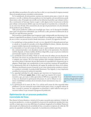 Determinación del tamaño óptimo de la planta 77
que sólo elabore un producto (lo cual es raro hoy en día), en cuya situación la empresa montará
líneas de manufactura para ese producto exclusivamente.
En la manufactura de procesamiento continuo una materia prima pasa a través de varios
procesos y con ella se elaboran diversos productos sin interrupción; este procedimiento puede
durar meses o años. El ejemplo más sencillo son las reinerías de petróleo, que trabajan noche y
día, y continuarán así hasta que el pozo se agote o sufra alguna avería. Los procesos se diseñan
para trabajar continuamente debido a que una interrupción en la producción, y reiniciarla, tie-
ne un costo muy elevado. Otra característica de este tipo de procesamiento es la alta demanda
de los productos que se fabrican.
Todo proceso productivo conlleva una tecnología que viene a ser la descripción detallada,
paso a paso, de operaciones individuales, que, de llevarse a cabo, permiten la elaboración de un
artículo con especiicaciones precisas.
De lo anterior se puede deducir que la siguiente etapa, indispensable para determinar y op-
timizar la capacidad de una planta, es conocer al detalle la tecnología que se empleará. Después
de esto se entra a un proceso iterativo donde intervienen, al menos, los siguientes factores:
1. La cantidad que se desea producir, la cual, a su vez, depende de la demanda potencial que
se calculó en el estudio de mercado y de la disponibilidad de dinero. Además, determina
en gran medida el proceso de manufactura a seleccionar.
2. La intensidad en el uso de la mano de obra que se quiera adoptar: procesos automatiza-
dos, semiautomatizados o con abundante mano de obra en las operaciones. Esta decisión
también depende, en buena medida, del dinero disponible, ya que un proceso totalmente
automatizado requiere una mayor inversión.
3. La cantidad de turnos de trabajo. Puede ser un solo turno de trabajo con una duración de
diez horas, dos turnos con una duración de nueve horas, tres turnos diarios de ocho horas,
o cualquier otra variante. No es lo mismo producir diez toneladas trabajando uno, dos o
tres turnos diarios; la decisión afectará directamente la capacidad de la maquinaria que se
adquiera. Desde luego, esta consideración se evita en procesos continuos de manufactura.
4. La optimización física de la distribución del equipo de producción dentro de la planta.
Mientras más distancia recorra el material, ya sea como materia prima, producto en proce-
so o producto terminado, la productividad disminuirá. Para lograrlo, es muy importante
considerar las técnicas de manejo de materiales.
5. La capacidad individual de cada máquina que interviene en el proceso pro-
ductivo y del llamado equipo clave, es decir, aquel que requiere de la mayor
inversión y que, por tanto, se debe aprovechar al 100% de su capacidad. Si no
se hace así, disminuirá la optimización del proceso, lo cual se relejará en una
menor rentabilidad económica de la inversión al tener instrumentos muy cos-
tosos y ociosos.
6. La optimización de la mano de obra. Si se calcula mal la mano de obra requerida habrá
problemas. Con una estimación mayor habrá mucha gente ociosa y se pagarán salarios de
más; si sucede lo contrario, los trabajadores no alcanzarán a cubrir todas las tareas que es
necesario realizar, lo que retrasará el programa de producción.
Optimización de un proceso productivo:
mermelada de fresa
Para ilustrar la forma dinámica e iterativa de los pasos necesarios para optimizar el diseño de
un proceso productivo, se toma un ejemplo de un proceso de manufactura (producción) muy
sencillo; se espera que no sea muy difícil para el estudiante imaginarlo en la realidad. El proceso
seleccionado es la elaboración de mermelada de fresa, envasada en recipientes de vidrio de 250
gramos de capacidad, esterilizada y etiquetada. La manufactura se efectúa por lotes.
equipo clave
es aquel que requiere de la mayor
inversión y que, por tanto, se debe
aprovechar al 100% de su capaci-
dad
 