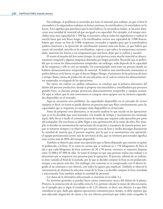 80 CaPítulo TRES: Estudio técnico
Sin embargo, el problema es acumular por lotes el material para trabajar, ya que si bien la
envasadora y la etiquetadora trabajan en forma continua, la esterilizadora y la mezcladora no lo
hacen. Esto signiica que para hacer que la mezcladora y la envasadora rindan, se necesita alma-
cenar una cantidad de material tal que sea igual a su capacidad. Por ejemplo, si el tanque mez-
clador tiene una capacidad de 1 500 kg, es necesario colocar todos los ingredientes y realizar la
mezcla hasta que esté lleno; luego, si la esterilizadora tuviera una capacidad de 3 000 frascos,
habría que reunir un lote de 3 000 recipientes envasados y tapados para que la esterilizadora
pudiera funcionar y la operación de esterilización tomaría unas tres horas, ya que habría que
reunir tal cantidad, meterla en la esterilizadora, esperar a que suba a la temperatura recomen-
dada, mantener los frascos a esa temperatura por una hora, dejar que se enfríen y sacarlos.
El reunir el tamaño del lote toma tiempo, lo cual provoca tener mucho material en almace-
namiento temporal y algunas máquinas detenidas por largos periodos. Recuerde que es preferi-
ble que se eviten los almacenamientos temporales; sin embargo, todo depende de la capacidad
de las máquinas y sólo se citó un ejemplo. Un contraejemplo sería tener un proceso donde no
hubiera almacenamientos temporales de material. Si hubiera una esterilización instantánea se
podría fabricar en la forma en que el doctor Shigeo Shingo, el promotor de las prácticas de justo
a tiempo, llama sistema de producción de una sola pieza, en el cual no existen los almacenamien-
tos temporales en ninguna de las operaciones.
Por tanto, sin realizar un análisis exhaustivo, se concluye que la primera alternativa del
diseño del proceso productivo, donde se propone una mezcladora y esterilizadora que procesen
grandes lotes, se descarta porque provocaría almacenamientos temporales y equipos ociosos.
De aquí se iniere que lo más conveniente es comprar estos equipos con las menores capacida-
des disponibles en el mercado.
Aquí se encuentra otro problema: las capacidades disponibles en el mercado de ciertos
equipos; es decir, en teoría se puede diseñar un proceso para que luya continuamente, pero las
capacidades que se requieren no siempre están disponibles en el mercado.
Antes de proponer otra alternativa, es necesario analizar lo que sucede en las operaciones
que ya se ha decidido que sean manuales. Un estudio de tiempo y movimiento (no mostrado
aquí), debe llevar a medir el consumo exacto de tiempo que requiere cada operación por parte
del trabajador. De esta forma se debe llegar a una optimización de la mano de obra. Por ejem-
plo, se decidió no automatizar las operaciones de recepción y transporte de materia prima, por-
que se tomaron tiempos y se observó que tomaría cerca de hora y media descargar diariamente
la cantidad de materia que el proceso requiere, por lo que si se automatizara esta operación,
el equipo permanecería ocioso más de seis horas al día, que en términos porcentuales signiica
estar ocioso más de 80% del tiempo disponible.
También se observó que existe una operación que se llama despatado, que consiste en quitar
el pedúnculo a la fresa. Si se toma en cuenta que se realizará en 1 750 kilogramos de fresa al
día y que cada kilogramo de fresa contiene de 30 a 50 piezas, entonces se requerirá despatar
entre 52 000 y 87 000 de ellas. Se tomó el tiempo en que una persona realiza este trabajo y se
determinó que se requieren tres personas para la operación. El proceso, además de ser tedioso,
es muy cansado al inal de la jornada, por lo que se decidió comprar la fresa ya sin pedúnculo,
aunque a un precio más alto. Sin embargo, este aumento se ve compensado con el ahorro lo-
grado al no contratar a tres obreros, con todos los gastos que implican. También se observó la
conveniencia de eliminar la selección visual de la fruta y se decidió comprar la fresa mondada
y seleccionada. Esto también redujo la cantidad de personal.
Los datos de la alternativa seleccionada se muestran en la tabla 3.2.
En términos generales se pueden hacer varios comentarios acerca del diseño de la planta.
Primero, la construcción de una tabla como la 3.2, permite calcular la mano de obra necesaria;
en el ejemplo que se sigue el resultado es de 5.21 obreros, es decir, seis obreros. Lo que falta
considerar es que, dado que algunas operaciones consumen poco tiempo, se debe suponer que
una adecuada asignación de tareas a los seis obreros provocará que todos estén ocupados la
 