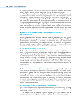 84 CaPítulo TRES: Estudio técnico
se aclara que para llegar a esta propuesta en el diseño de la planta, se analizaron varias alterna-
tivas en cuanto a la mejor forma de desempeñar todas las operaciones del proceso.
De las iguras mostradas es muy sencillo deducir la eiciencia u optimalidad con que trabaja
cada máquina y cada obrero. En la medida en que las gráicas de Gantt contengan más espacios
sombreados, se estará aprovechando el tiempo disponible de los recursos de forma eicaz.
Se distinguen tres diferentes capacidades dentro de un equipo. La capacidad de diseño de
este último es la tasa de producción de artículos estandarizados en condiciones normales de
operación. La capacidad del sistema es la producción máxima de un artículo especíico o una
combinación de productos que el sistema de trabajadores y máquinas puede generar trabajan-
do en forma integrada. Y, por último, la producción real, que es el promedio que alcanza una
entidad en un lapso determinado, tomando en cuenta todas las posibles contingencias que se
presenten en la producción y venta del artículo. Lo anterior se muestra en la igura 3.4.
Factores que determinan o condicionan el tamaño
de una planta
En la práctica determinar el tamaño de una nueva unidad de producción es una tarea limitada
por las relaciones recíprocas que existen entre el tamaño, la demanda, la disponibilidad de las
materias primas, la tecnología, los equipos y el inanciamiento. Todos estos factores contri-
buyen a simpliicar el proceso de aproximaciones sucesivas y las alternativas de tamaño, entre
las cuales se puede escoger, se reducen a medida que se examinan los factores condicionantes
mencionados, los cuales se analizan detalladamente a continuación.
EL TAMAÑO DEL PROYECTO Y LA DEMANDA
La demanda es uno de los factores más importantes para condicionar el tamaño de un pro-
yecto. El tamaño propuesto sólo puede aceptarse en caso de que la demanda sea claramente
superior. Si el tamaño propuesto fuera igual a la demanda, no sería recomendable llevar a cabo
la instalación, puesto que sería muy riesgoso. Cuando la demanda es claramente superior al
tamaño propuesto, éste debe ser tal que sólo cubra un bajo porcentaje de la primera, no más
de 10%, siempre y cuando haya mercado libre. Cuando el régimen sea oligopólico no se reco-
mienda tratar de introducirse al mercado, a menos que existan acuerdos previos con el propio
oligopolio acerca de la repartición del mercado existente o del aseguramiento del abasto en las
materias primas.
EL TAMAÑO DEL PROYECTO Y LOS SUMINISTROS E INSUMOS
El abasto suiciente en cantidad y calidad de materias primas es un aspecto vital en el desarrollo
de un proyecto. Muchas grandes empresas se han visto frenadas por la falta de este insumo.
Para demostrar que este aspecto no es limitante para el tamaño del proyecto, se deberán listar
todos los proveedores de materias primas e insumos y se anotarán los alcances de cada uno para
suministrar estos últimos. En etapas más avanzadas del proyecto se recomienda presentar tanto
las cotizaciones como el compromiso escrito de los proveedores para abastecer las cantidades
de material necesario para la producción. En caso de que el abasto no sea totalmente seguro
se recomienda buscar en el extranjero dicha provisión, cambiar de tecnología, en caso de ser
posible, o abandonar el proyecto.
EL TAMAÑO DEL PROYECTO, LA TECNOLOGÍA Y LOS EQUIPOS
Hay ciertos procesos o técnicas de producción que exigen una escala mínima para ser aplica-
bles, ya que por debajo de ciertos niveles los costos serían tan elevados que no se justiicaría la
operación de la planta.
Las relaciones entre el tamaño y la tecnología inluirán a su vez en las relaciones entre ta-
maño, inversiones y costo de producción. En efecto, dentro de ciertos límites de operación y a
 