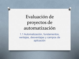 Evaluación de 
proyectos de 
automatización 
1.1 Automatización, fundamentos, 
ventajas, desventajas y campos de 
aplicación 
 