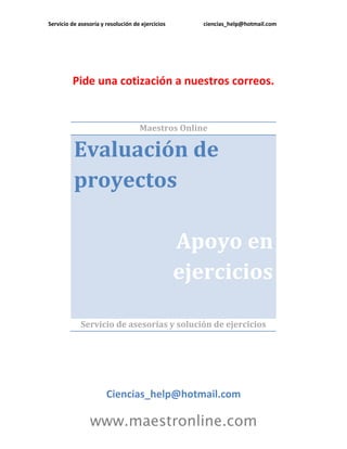 Servicio de asesoría y resolución de ejercicios ciencias_help@hotmail.com 
www.maestronline.com 
Pide una cotización a nuestros correos. 
Maestros Online Evaluación de proyectos Apoyo en ejercicios 
Servicio de asesorías y solución de ejercicios 
Ciencias_help@hotmail.com  