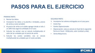 PASOS PARA EL EJERCICIO
PRIMERA PARTE.
1. Revisar los datos.
2. Incorporar los datos a la planilla ( Unidades, precio
de venta y costo variable)
3. Al precio de venta se le debe agregar desde el año 1
un 20% más según lo señalado en el caso.
4. Calcular las ventas: eso se calcula multiplicando el
valor de las unidades por el precio de venta.
5. Calcular los costos variables: eso se calcula
multiplicando las unidades por el costo variable.
SEGUNDA PARTE:
1. Incorporar los valores entregados en el caso para:
• Costo Fijo.
• Gastos Operacionales
• Depreciación: esta se calcula en Excel de la siguiente
forma en Excel: =SLN(costo, valor residual y vida)
• Venta Maquinaria.
 