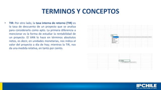 TERMINOS Y CONCEPTOS
• TIR: Por otro lado, la tasa interna de retorno (TIR) es
la tasa de descuento de un proyecto que se analiza
para considerarlo como apto. La primera diferencia a
mencionar es la forma de estudiar la rentabilidad de
un proyecto. El VAN lo hace en términos absolutos
netos, es decir, en unidades monetarias, nos indica el
valor del proyecto a día de hoy; mientras la TIR, nos
da una medida relativa, en tanto por ciento.
 