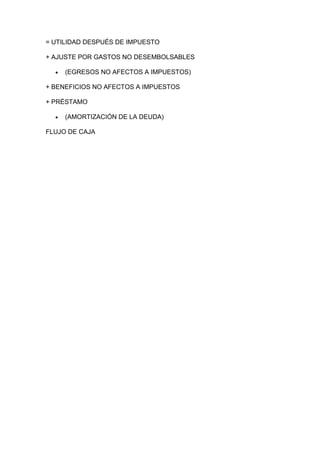 = UTILIDAD DESPUÉS DE IMPUESTO
+ AJUSTE POR GASTOS NO DESEMBOLSABLES
(EGRESOS NO AFECTOS A IMPUESTOS)
+ BENEFICIOS NO AFECTOS A IMPUESTOS
+ PRÉSTAMO
(AMORTIZACIÓN DE LA DEUDA)
FLUJO DE CAJA
 