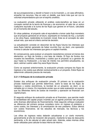 de sus prospecciones–y decidir si hacer o no la inversión, y, en caso afirmativo,
empeñar los recursos. Hay en esto un detalle, que tiene más que ver con la
voluntad emprendedora que con el espíritu analítico.
La evaluación privada utilizando el análisis costo-beneficio se basa en un
concepto central de la teoría de finanzas y de economía: el valor de un activo
cualquiera equivale a la suma de los flujos que genere en el futuro, calculada
en el momento del estudio.
En otras palabras, el proyecto vale el equivalente a tomar cada flujo monetario
que el proyecto generará en el futuro, expresarlo en moneda de hoy, y sumarlo
a los otros flujos, restándoles la inversión inicial. Este es el concepto de valor
actual neto, que será el criterio central de decisión.
La actualización consiste en descontar de los flujos futuros los intereses que
esos flujos habrían generado de haber ocurrido hoy: es decir, una operación
inversa a calcular los intereses que gana un capital invertido.
En consecuencia, para evaluar un proyecto necesitamos conocer al menos dos
elementos: un flujo de fondos y una tasa de interés. El flujo de fondos nos
muestra los beneficios, inversiones y costos que el proyecto va a generar de
aquí hasta su finalización, y la tasa de interés nos permitirá actualizarlos, es
decir, estimar cuánto valen hoy esos flujos futuros.
Como se expresó anteriormente, la evaluación privada compara los flujos de
ingresos y los costos que afectan exclusivamente a un proyecto. Estos flujos se
determinan utilizando precios de mercado.
2.2.1.1 Enfoques de la evaluación privada
Existen dos enfoques de evaluación privada. El primero es la evaluación
privada tradicional que permite determinar, sobre la base de los flujos de
ingresos y costos económicos, la bondad de un proyecto; es decir, si es
rentable por sí mismo. Es importante anotar que en esta evaluación se supone
que los diferentes ítems de costos de inversión y operación se financian con
capital propio.
El segundo enfoque de evaluación privada es el financiero, que permite medir
la rentabilidad del capital propio invertido por el agente promotor del proyecto
ante diversas alternativas de financiamiento. Este segundo enfoque evaluador
se diferencia del primero porque considera como un ingreso el préstamo y
como costos, los intereses y la amortización de ese préstamo. Estos últimos
son costos financieros. de los estudios de mercado, los técnicos y los
económicos.
Las cifras de ingresos netos deberán actualizarse a un cierto momento,
generalmente al año de iniciación del proyecto, mediante la tasa de descuento
pertinente, a fin de calcular el valor actual neto. Además, estas mismas cifras
serán utilizadas para calcular la tasa interna de retorno.
 