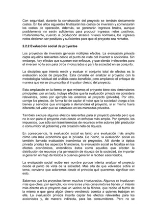Con seguridad, durante la construcción del proyecto se tendrán únicamente
costos. En los años siguientes finalizarán los costos de inversión y comenzarán
los costos de operación. Además, se generarán ingresos brutos, aunque
posiblemente no serán suficientes para producir ingresos netos positivos.
Posteriormente, cuando la producción alcance niveles normales, los ingresos
netos debieran ser positivos y suficientes para que el proyecto sea rentable.
2.2.2 Evaluación social de proyectos
Los proyectos de inversión generan múltiples efectos. La evaluación privada
capta aquellos relevantes desde el punto de vista del inversor o accionista. Sin
embargo, hay efectos que superan ese enfoque, y que siendo irrelevantes para
el inversor no lo son para otros involucrados o para la sociedad en su conjunto.
La disciplina que intenta medir y evaluar el conjunto total de efectos es la
evaluación social de proyectos. Esta consiste en analizar el proyecto con la
metodología habitual del análisis costo-beneficio, pero ampliando el enfoque de
manera que no se circunscriba al impulsor directo del proyecto.
Esta ampliación en la forma en que miramos el proyecto tiene dos dimensiones
principales: por un lado, incluye efectos que la evaluación privada no considera
relevantes, como por ejemplo los externos al proyecto (privado). Por otro,
corrige los precios, de forma tal de captar el valor que la sociedad otorga a los
bienes y servicios que entregará o demandará el proyecto, si el mismo fuera
diferente del valor que se establece en los mercados privados.
También excluye algunos efectos relevantes para el proyecto privado pero que
no lo son para el proyecto visto desde un enfoque más amplio. Por ejemplo, los
impuestos, que sólo son transferencias de recursos entre actores (del productor
o consumidor al gobierno) y no creación neta de riqueza.
En consecuencia, la evaluación social es tanto una evaluación más amplia
como una más económica que la privada. De hecho, la evaluación social es
también llamada evaluación económica de proyectos. Allí donde la óptica
privada prioriza los aspectos financieros, la evaluación social se focaliza en los
efectos económicos, entendidos éstos como aquellos que afectan la
distribución de recursos y la generación de riqueza de la sociedad, sin importar
si generan un flujo de fondos o quiénes generan o reciben esos fondos.
La evaluación social recibe ese nombre porque intenta analizar el proyecto
desde el punto de vista de la sociedad. Más allá de que volvamos sobre el
tema, conviene que aclaremos desde el principio qué queremos significar con
esto.
Sabemos que los proyectos tienen muchos involucrados. Algunos se involucran
más que otros; por ejemplo, los inversores y los consumidores tienen un interés
más directo en el proyecto que un vecino de la fábrica, que recibe el humo de
la misma o que gana algún dinero vendiendo comida a quienes trabajan en
ella. La evaluación privada intenta captar los efectos relevantes para los
accionistas y, de manera indirecta, para los consumidores. Pero no se
 