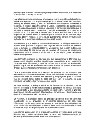 preocupa por el vecino a quien el proyecto perjudica o beneficia, si el mismo no
es ni inversor ni cliente del mismo.
La evaluación social o económica sí incluye al vecino, considerando los efectos
positivos o negativos que le genera el proyecto como relevantes para el análisis
(social) del mismo. Pero, y esto es importante para entender totalmente el
concepto, el enfoque social trasciende al vecino, en el sentido de que lo agrega
pero no se particulariza en el mismo. Lo agrega al considerar los efectos que el
proyecto le genera como relevantes. Pero no se particulariza porque no le
interesa – en una primera aproximación– si esos efectos son positivos o
negativos. Al enfoque social le interesa que la sociedad en su conjunto tenga
un efecto positivo neto por el proyecto, no que los tenga para un involucrado en
particular (ni el accionista, ni el consumidor, ni el vecino).
Esto significa que el enfoque social es básicamente un enfoque agregado: el
impacto neto (positivo o negativo) del proyecto para la sociedad se entiende
como la suma de los impactos (positivos y negativos) que reciben cada uno de
los involucrados. Si esa suma neta da positiva, el proyecto es socialmente
conveniente, independientemente del hecho de que algún grupo involucrado
pierda con el proyecto.
Esta definición no intenta ser rigurosa, sino que busca marcar la diferencia más
notoria entre aquellos efectos estrictamente económicos y los financieros.
Debemos notar, sin embargo, que en muchos casos los efectos económicos
generan algún tipo de movimiento financiero, si bien no son los involucrados
directos quienes necesariamente lo generan o reciben. .
Para la evaluación social de proyectos, la sociedad es un agregado que
trasciende las conductas individuales. Éstas son relevantes para determinar las
preferencias entre la situación con proyecto y sin proyecto, pero la decisión
final se debería tomar sobre la base del bien para el conjunto, no para
individuos particulares (por numerosos que sean).
En otras palabras, el enfoque social es un enfoque de la totalidad, y es un
enfoque orientado a medir primariamente la generación de riqueza generada
por el proyecto, y sólo secundariamente su distribución. ¿Genera el proyecto
riqueza neta para la sociedad? El proyecto es conveniente. ¿Quién recibe esa
riqueza? Es importante, pero secundario.
En resumen, la evaluación social de proyectos persigue medir la verdadera
contribución de los proyectos al crecimiento económico del país. Esta
información, por lo tanto, debe ser tomada en cuenta por los encargados de
tomar decisiones para así poder programar las inversiones de una manera que
la inversión tenga su mayor impacto en el producto nacional.
Los criterios que se usan en la evaluación social de proyectos, para tomar una
decisión sobre cuáles se deben llevar a cabo, son fundamentalmente los
mismos que deben emplearse en la evaluación privada.
 