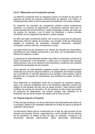 2.2.2.1 Diferencias con la evaluación privada
La diferencia sustancial entre la evaluación social y la privada es que para la
segunda los precios de mercado, determinantes de ingresos y de costos, no
necesariamente miden en forma adecuada los beneficios y los costos sociales.
En presencia de mercados de competencia perfecta ambas evaluaciones
coinciden. La ausencia de distorsiones y situaciones externas hace que no
exista discrepancia entre beneficios y costos marginales sociales, de modo que
los precios de mercado y por lo tanto, los beneficios y costos privados
coincidirán con los respectivos beneficios y costos sociales.
Es difícil que tales condiciones existan, por lo que es usual que se produzcan
diferencias entre los valores de mercado y los sociales. Entre las distorsiones
resaltan la existencia de impuestos, aranceles aduaneros, subsidios,
monopolios, precios máximos, monopsonios, cuotas.
Las distorsiones que se incorporan a los valores de mercado son absorbidas y
percibidas por las unidades económicas y, por tanto, son consideradas en sus
cálculos de ingresos y costos.
La presencia de externalidades también hace diferir la evaluación privada de la
social. Corresponde a los beneficios o costos que un proyecto hace gravitar
sobre terceros y que no se observan como beneficios o costos por las unidades
económicas encargadas de ese proyecto.
Como ejemplo de externalidades negativas pueden citarse la contaminación
ambiental que producen algunas fábricas y la congestión del tránsito causada
por la entrada de un vehículo adicional a una carretera. Como positiva, está la
ejecución de un proyecto de reforestación, que beneficia los suelos, el clima y
el paisaje.
Para determinar la rentabilidad social de un proyecto es necesario asignar,
tanto a los insumos empleados como a los beneficios obtenidos, precios que
reflejen la real escasez del bien que se desea producir. Tales razones hacen
modificar los precios de mercado a fin de expresar el valor social que tendría
en presencia de distorsiones. Los precios sociales más utilizados en la
evaluación son los de las divisas, del capital y de la mano de obra.
2.3 Flujo de Caja de un Proyecto
El flujo de caja constituye uno de los elementos más importantes del estudio de
un proyecto, debido a los resultados obtenidos en el flujo de caja se evaluará la
realización del proyecto.
La información básica para la construcción de un flujo de caja proviene de los
estudios de mercado, técnico, organizacional y como también de los cálculos
de los beneficios. Al realizar el flujo de caja, es necesario, incorporar a la
información obtenida anteriormente, datos adicionales relacionados
 