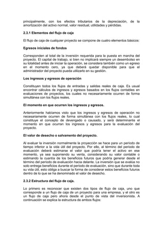 principalmente, con los efectos tributarios de la depreciación, de la
amortización del activo normal, valor residual, utilidades y pérdidas.
2.3.1 Elementos del flujo de caja
El flujo de caja de cualquier proyecto se compone de cuatro elementos básicos:
Egresos iniciales de fondos
Corresponden al total de la inversión requerida para la puesta en marcha del
proyecto. El capital de trabajo, si bien no implicará siempre un desembolso en
su totalidad antes de iniciar la operación, se considera también como un egreso
en el momento cero, ya que deberá quedar disponible para que el
administrador del proyecto pueda utilizarlo en su gestión.
Los ingresos y egresos de operación
Constituyen todos los flujos de entradas y salidas reales de caja. Es usual
encontrar cálculos de ingresos y egresos basados en los flujos contables en
evaluaciones de proyectos, los cuales no necesariamente ocurren de forma
simultánea con los flujos reales.
El momento en que ocurren los ingresos y egresos.
Anteriormente habíamos visto que los ingresos y egresos de operación no
necesariamente ocurren de forma simultánea con los flujos reales, lo cual
constituye el concepto de devengado o causado, y será determinante el
momento en que ocurran los ingresos y egresos para la evaluación del
proyecto.
El valor de desecho o salvamento del proyecto.
Al evaluar la inversión normalmente la proyección se hace para un período de
tiempo inferior a la vida útil del proyecto. Por ello, al término del período de
evaluación deberá estimarse el valor que podría tener el activo en ese
momento, ya sea suponiendo su venta, considerando su valor contable o
estimando la cuantía de los beneficios futuros que podría generar desde el
término del período de evaluación hacia delante. La inversión que se evalúa no
solo entrega beneficios durante el período de evaluación, sino que durante toda
su vida útil, esto obliga a buscar la forma de considerar estos beneficios futuros
dentro de lo que se ha denominado el valor de desecho.
2.3.2 Estructura del flujo de caja.
Lo primero es reconocer que existen dos tipos de flujo de caja, uno que
corresponde a un flujo de caja de un proyecto para una empresa, y el otro es
un flujo de caja pero ahora desde el punto de vista del inversionista. A
continuación se explica la estructura de ambos flujos:
 