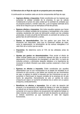 A. Estructura de un flujo de caja de un proyecto para una empresa.
A continuación se muestran cada uno de los componentes del flujo de caja:
Ingresos afectos a impuestos: Están constituidos por los ingresos que
aumentan la utilidad contable de la empresa, lo que se calcula
multiplicando el precio de cada unidad por la cantidad de unidades que
se proyecta producir y vender cada año, y por el ingreso estimado de la
venta de la máquina que se reemplaza al final del período.
Egresos afectos a impuestos: Son todos aquellos egresos que hacen
disminuir la utilidad contable de la empresa y corresponden a los costos
variables resultantes del costo de fabricación unitario por las unidades
producidas, el costo anual fijo de fabricación, la comisión de ventas y los
gastos fijos de administración y ventas.
Gastos no desembolsables: Son los gastos que para fines de
tributación son deducibles, pero que no ocasionan salidas de cajas,
como la depreciación, la amortización de los activos intangibles o el
valor libro de un activo que se venda.
Impuestos: Se determina como el 13% de las utilidades antes de
impuesto.
Ajustes por gastos no desembolsables: Para anular el efecto de
haber incluido gastos que no constituían egresos de caja, se suman la
depreciación, la amortización de intangibles y el valor libro. La razón de
incluirlos primero y eliminarlos después obedece a la importancia de
incorporar el efecto tributario que estas cuentas ocasionan a favor del
proyecto.
Egresos no afectos a impuesto: Están constituidos por aquellos
desembolsos que no son incorporados en el estado de resultado en el
momento en que ocurren y que deben ser incluido por ser movimientos
de caja; un egreso no afecto a impuesto son las inversiones ya que no
aumentan ni disminuyen la riqueza contable de la empresa por el solo
hecho de adquirirlos. Generalmente es solo un cambio de activo
(maquina por caja) o un aumento simultaneo de un activo con un pasivo
(maquina y endeudamiento).
Beneficios no afectos a impuestos: Son el valor de desecho del
proyecto y la recuperación del capital de trabajo si el valor de desecho
se calculo por el mecanismo de valoración de activos, ya sea contable o
comercial, en lo que se refiere a la recuperación del capital de trabajo no
debe incluirse como beneficio cuando el valor de desecho se calcula por
el método económico ya que representa el valor del negocio
funcionando.
 