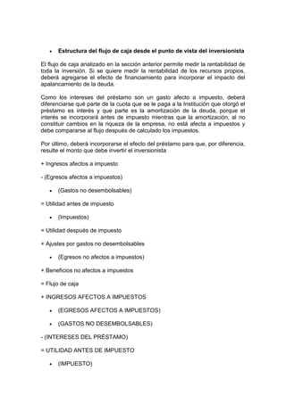 Estructura del flujo de caja desde el punto de vista del inversionista
El flujo de caja analizado en la sección anterior permite medir la rentabilidad de
toda la inversión. Si se quiere medir la rentabilidad de los recursos propios,
deberá agregarse el efecto de financiamiento para incorporar el impacto del
apalancamiento de la deuda.
Como los intereses del préstamo son un gasto afecto a impuesto, deberá
diferenciarse qué parte de la cuota que se le paga a la Institución que otorgó el
préstamo es interés y que parte es la amortización de la deuda, porque el
interés se incorporará antes de impuesto mientras que la amortización, al no
constituir cambios en la riqueza de la empresa, no está afecta a impuestos y
debe compararse al flujo después de calculado los impuestos.
Por último, deberá incorporarse el efecto del préstamo para que, por diferencia,
resulte el monto que debe invertir el inversionista
+ Ingresos afectos a impuesto
- (Egresos afectos a impuestos)
(Gastos no desembolsables)
= Utilidad antes de impuesto
(Impuestos)
= Utilidad después de impuesto
+ Ajustes por gastos no desembolsables
(Egresos no afectos a impuestos)
+ Beneficios no afectos a impuestos
= Flujo de caja
+ INGRESOS AFECTOS A IMPUESTOS
(EGRESOS AFECTOS A IMPUESTOS)
(GASTOS NO DESEMBOLSABLES)
- (INTERESES DEL PRÉSTAMO)
= UTILIDAD ANTES DE IMPUESTO
(IMPUESTO)
 