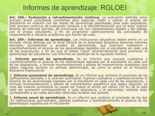 Informes de aprendizaje: RGLOEI
Art. 206.- Evaluación y retroalimentación continua. La evaluación definida como
proceso prevé actividades constantes para observar, medir y valorar el avance del
estudiante en relación con las metas de aprendizaje planteadas para cada asignatura.
Este proceso continuo de evaluación conduce a la retroalimentación que se debe realizar
através de informes escritos, de entrevistas con sus representantes legales y del diálogo
con el propio estudiante, a fin de programar oportunamente las actividades de
mejoramiento o refuerzo académico que fueren del caso.
Art. 209.- Informes de aprendizaje. Las instituciones educativas deben emitir en un
formato oficial definido por el Nivel Central de la Autoridad Educativa Nacional informes
parciales, quimestrales y anuales de aprendizaje, que expresen cualitativa y
cuantitativamente el alcance de los aprendizajes logrados por el estudiante en cada una
de las asignaturas, y en los que se deben incluir recomendaciones para promover el
aprendizaje del estudiante. Los informes se clasifican de la siguiente manera:
1. Informe parcial de aprendizaje. Es un informe que expresa cualitativa y
cuantitativamente el alcance de los aprendizajes logrados por el estudiante en cada una
de las asignaturas, y formula recomendaciones y planes de mejoramiento académico que
deben seguirse durante un período determinado, tal como se prevé en el Proyecto
Educativo Institucional.
2. Informe quimestral de aprendizaje. Es un informe que contiene el promedio de las
calificaciones parciales y el examen quimestral. Expresa cualitativa y cuantitativamente el
alcance de los aprendizajes logrados por el estudiante en cada una de las asignaturas, y
formula recomendaciones y planes de mejoramiento académico que deben seguirse. La
nota del examen quimestral no puede ser mayor al veinte por ciento (20 %) de la nota
total del quimestre correspondiente a cada asignatura, y el porcentaje restante debe
corresponder a las notas parciales obtenidas durante ese período.
3. Informe anual de aprendizaje. Es un informe que contiene el promedio de las dos
(2) calificaciones quimestrales, expresa cualitativa y cuantitativamente el alcance de los
aprendizajes logrados por el estudiante
21/03/2014LJVS 18
 