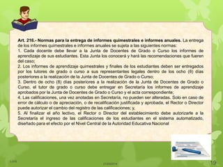 Art. 216.- Normas para la entrega de informes quimestrales e informes anuales. La entrega
de los informes quimestrales e informes anuales se sujeta a las siguientes normas:
1. Cada docente debe llevar a la Junta de Docentes de Grado o Curso los informes de
aprendizaje de sus estudiantes. Esta Junta los conocerá y hará las recomendaciones que fueren
del caso;
2. Los informes de aprendizaje quimestrales y finales de los estudiantes deben ser entregados
por los tutores de grado o curso a sus representantes legales dentro de los ocho (8) días
posteriores a la realización de la Junta de Docentes de Grado o Curso;
3. Dentro de ocho (8) días posteriores a la realización de la Junta de Docentes de Grado o
Curso, el tutor de grado o curso debe entregar en Secretaría los informes de aprendizaje
aprobados por la Junta de Docentes de Grado o Curso y el acta correspondiente;
4. Las calificaciones, una vez anotadas en Secretaría, no pueden ser alteradas. Solo en caso de
error de cálculo o de apreciación, o de recalificación justificada y aprobada, el Rector o Director
puede autorizar el cambio del registro de las calificaciones; y,
5. Al finalizar el año lectivo, el Rector o Director del establecimiento debe autorizarle a la
Secretaría el ingreso de las calificaciones de los estudiantes en el sistema automatizado,
diseñado para el efecto por el Nivel Central de la Autoridad Educativa Nacional
21/03/2014
LJVS
19
 