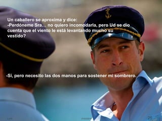 21/03/2014LJVS 25
Un caballero se aproxima y dice:
-Perdóneme Sra… no quiero incomodarla, pero Ud se dio
cuenta que el viento le está levantando mucho su
vestido?
-Si, pero necesito las dos manos para sostener mi sombrero.
 