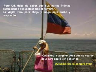 21/03/2014LJVS
26
-Pero Ud. debe de saber que sus partes íntimas
están siendo expuestas! dice el hombre.
La viejita miró para abajo y luego para arriba y
respondió:
-Caballero, cualquier cosa que se vea de
aquí para abajo tiene 85 años…
¡Al sombrero lo compré ayer!
 