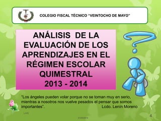 COLEGIO FISCAL TÉCNICO “VEINTOCHO DE MAYO”
ANÁLISIS DE LA
EVALUACIÓN DE LOS
APRENDIZAJES EN EL
RÉGIMEN ESCOLAR
QUIMESTRAL
2013 - 2014
21/03/2014
4
LJVS
“Los ángeles pueden volar porque no se toman muy en serio,
mientras a nosotros nos vuelve pesados el pensar que somos
importantes”. Lcdo. Lenín Moreno
 