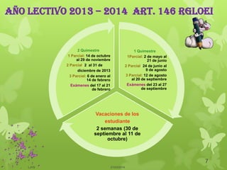 Año lectivo 2013 – 2014 art. 146 rgloei
1 Quimestre
1Parcial: 2 de mayo al
21 de junio
2 Parcial: 24 de junio al
9 de agosto
3 Parcial: 12 de agosto
al 20 de septiembre
Exámenes del 23 al 27
de septiembre
Vacaciones de los
estudiante
2 semanas (30 de
septiembre al 11 de
octubre)
2 Quimestre
1 Parcial: 14 de octubre
al 29 de noviembre
2 Parcial: 2 al 31 de
diciembre de 2013
3 Parcial: 6 de enero al
14 de febrero
Exámenes del 17 al 21
de febrero
21/03/2014
7
LJVS
 