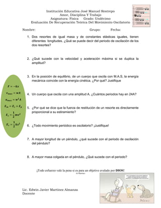 Institución Educativa José Manuel Restrepo
Amor, Disciplina Y Trabajo
Asignatura: Física
Grado: Undécimo
Evaluación De Recuperación Teórica Del Movimiento Oscilatorio
Nombre:

Grupo:

Fecha:

1. Dos resortes de igual masa y de constantes elásticas iguales, tienen
diferentes longitudes. ¿Qué se puede decir del periodo de oscilación de los
dos resortes?

2. ¿Qué sucede con la velocidad y aceleración máxima si se duplica la
amplitud?

3. En la posición de equilibrio, de un cuerpo que oscila con M.A.S, la energía
mecánica coincide con la energía cinética. ¿Por qué? Justifique

4. Un cuerpo que oscila con una amplitud A, ¿Cuántos periodos hay en 24A?

5. ¿Por qué se dice que la fuerza de restitución de un resorte es directamente
proporcional a su estiramiento?

6. ¿Todo movimiento periódico es oscilatorio? ¡Justifique!

7. A mayor longitud de un péndulo, ¿qué sucede con el periodo de oscilación
del péndulo?

8. A mayor masa colgada en el péndulo, ¿Qué sucede con el periodo?

¡Todo esfuerzo vale la pena si es para un objetivo avalado por DIOS!
AJ-Martínez

Lic. Edwin Javier Martínez Almanza
Docente

 